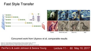 Fei-Fei Li & Justin Johnson & Serena Yeung Lecture 11 - May 10, 201780
Fast Style Transfer
Ulyanov et al, “Texture Networks: Feed-forward Synthesis of Textures and Stylized Images”, ICML 2016
Ulyanov et al, “Instance Normalization: The Missing Ingredient for Fast Stylization”, arXiv 2016
Figures copyright Dmitry Ulyanov, Vadim Lebedev, Andrea Vedaldi, and Victor Lempitsky, 2016. Reproduced with
permission.
Concurrent work from Ulyanov et al, comparable results
 