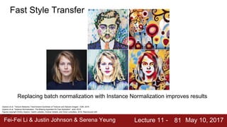 Fei-Fei Li & Justin Johnson & Serena Yeung Lecture 11 - May 10, 201781
Fast Style Transfer
Ulyanov et al, “Texture Networks: Feed-forward Synthesis of Textures and Stylized Images”, ICML 2016
Ulyanov et al, “Instance Normalization: The Missing Ingredient for Fast Stylization”, arXiv 2016
Figures copyright Dmitry Ulyanov, Vadim Lebedev, Andrea Vedaldi, and Victor Lempitsky, 2016. Reproduced with
permission.
Replacing batch normalization with Instance Normalization improves results
 