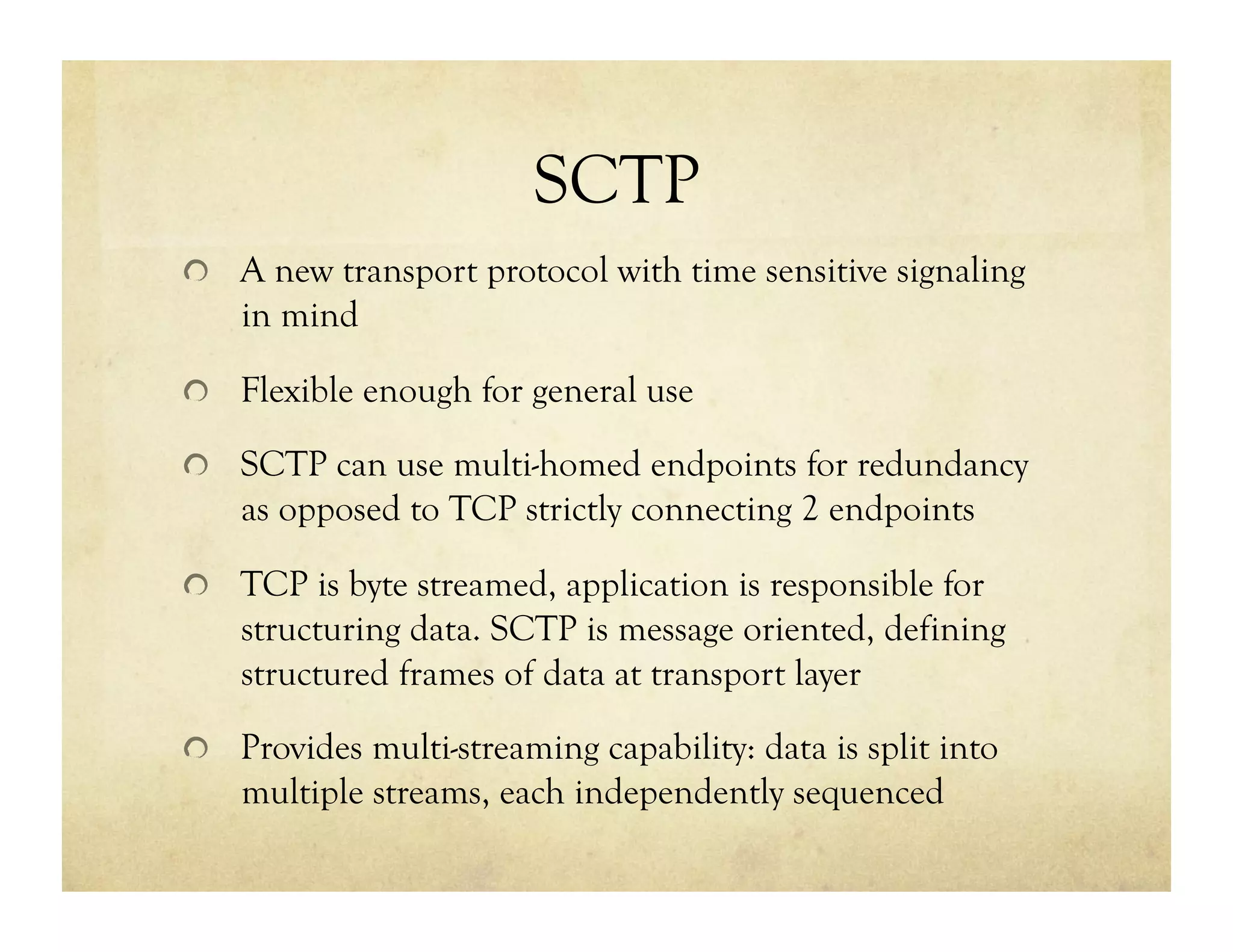 SCTP
!   A new transport protocol with time sensitive signaling
    in mind

!   Flexible enough for general use

!   SCTP can use multi-homed endpoints for redundancy
    as opposed to TCP strictly connecting 2 endpoints

!   TCP is byte streamed, application is responsible for
    structuring data. SCTP is message oriented, defining
    structured frames of data at transport layer

!   Provides multi-streaming capability: data is split into
    multiple streams, each independently sequenced
 