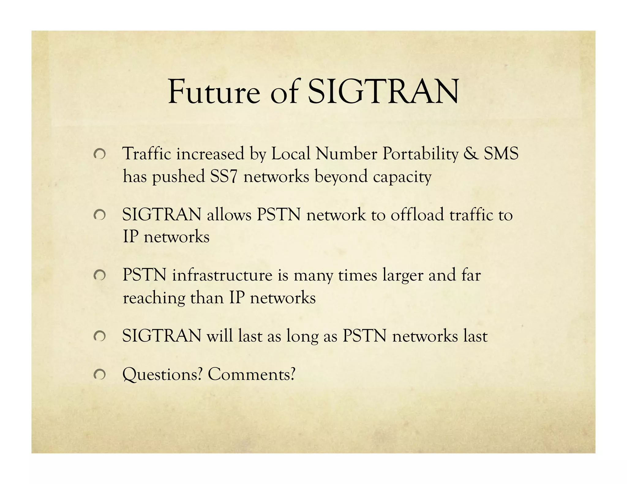 Future of SIGTRAN
!   Traffic increased by Local Number Portability & SMS
   has pushed SS7 networks beyond capacity

!   SIGTRAN allows PSTN network to offload traffic to
   IP networks

!   PSTN infrastructure is many times larger and far
   reaching than IP networks

!   SIGTRAN will last as long as PSTN networks last

!   Questions? Comments?
 