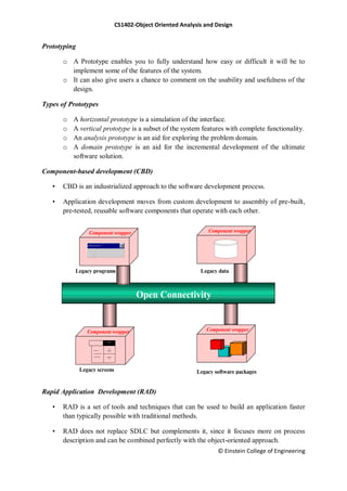 CS1402-Object Oriented Analysis and Design
© Einstein College of Engineering
Prototyping
o A Prototype enables you to fully understand how easy or difficult it will be to
implement some of the features of the system.
o It can also give users a chance to comment on the usability and usefulness of the
design.
Types of Prototypes
o A horizontal prototype is a simulation of the interface.
o A vertical prototype is a subset of the system features with complete functionality.
o An analysis prototype is an aid for exploring the problem domain.
o A domain prototype is an aid for the incremental development of the ultimate
software solution.
Component-based development (CBD)
• CBD is an industrialized approach to the software development process.
• Application development moves from custom development to assembly of pre-built,
pre-tested, reusable software components that operate with each other.
Rapid Application Development (RAD)
• RAD is a set of tools and techniques that can be used to build an application faster
than typically possible with traditional methods.
• RAD does not replace SDLC but complements it, since it focuses more on process
description and can be combined perfectly with the object-oriented approach.
Component wrapper
Component wrapper Component wrapper
Component wrapper
Legacy screens
Legacy programs Legacy data
Legacy software packages
Subselect and enter title here
Open Connectivity
 