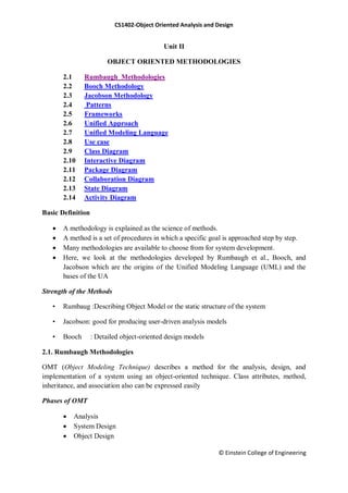 CS1402-Object Oriented Analysis and Design
© Einstein College of Engineering
Unit II
OBJECT ORIENTED METHODOLOGIES
2.1 Rumbaugh Methodologies
2.2 Booch Methodology
2.3 Jacobson Methodology
2.4 Patterns
2.5 Frameworks
2.6 Unified Approach
2.7 Unified Modeling Language
2.8 Use case
2.9 Class Diagram
2.10 Interactive Diagram
2.11 Package Diagram
2.12 Collaboration Diagram
2.13 State Diagram
2.14 Activity Diagram
Basic Definition
 A methodology is explained as the science of methods.
 A method is a set of procedures in which a specific goal is approached step by step.
 Many methodologies are available to choose from for system development.
 Here, we look at the methodologies developed by Rumbaugh et al., Booch, and
Jacobson which are the origins of the Unified Modeling Language (UML) and the
bases of the UA
Strength of the Methods
• Rumbaug :Describing Object Model or the static structure of the system
• Jacobson: good for producing user-driven analysis models
• Booch : Detailed object-oriented design models
2.1. Rumbaugh Methodologies
OMT (Object Modeling Technique) describes a method for the analysis, design, and
implementation of a system using an object-oriented technique. Class attributes, method,
inheritance, and association also can be expressed easily
Phases of OMT
 Analysis
 System Design
 Object Design
 