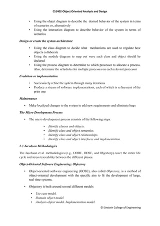 CS1402-Object Oriented Analysis and Design
© Einstein College of Engineering
• Using the object diagram to describe the desired behavior of the system in terms
of scenarios or, alternatively
• Using the interaction diagram to describe behavior of the system in terms of
scenarios
Design or create the system architecture
• Using the class diagram to decide what mechanisms are used to regulate how
objects collaborate
• Using the module diagram to map out were each class and object should be
declared
• Using the process diagram to determine to which processor to allocate a process.
Also, determine the schedules for multiple processes on each relevant processor
Evolution or implementation
• Successively refine the system through many iterations
• Produce a stream of software implementations, each of which is refinement of the
prior one
Maintenance
• Make localized changes to the system to add new requirements and eliminate bugs
The Micro Development Process
• The micro development process consists of the following steps:
• Identify classes and objects.
• Identify class and object semantics.
• Identify class and object relationships.
• Identify class and object interfaces and implementation.
2.3 Jacobson Methodologies
The Jacobson et al. methodologies (e.g., OOBE, OOSE, and Objectory) cover the entire life
cycle and stress traceability between the different phases.
Object-Oriented Software Engineering: Objectory
• Object-oriented software engineering (OOSE), also called Objectory, is a method of
object-oriented development with the specific aim to fit the development of large,
real-time systems.
• Objectory is built around several different models:
• Use case model.
• Domain object model.
• Analysis object model. Implementation model.
 
