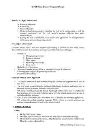 CS1402-Object Oriented Analysis and Design
© Einstein College of Engineering
Benefits of Object Orientation
 Faster development,
 Reusability,
 Increased quality
 Object technology emphasizes modeling the real world and provides us with the
stronger equivalence of the real world‘s entities (objects) than other
methodologies.
 Raising the level of abstraction to the point where application can be implemented
in the same terms as they are described.
Why object orientation?
To create sets of objects that work together concurrently to produce s/w that better, model
their problem domain that similarly system produced by traditional techniques.
- It adapts to
1. Changing requirements
2. Easier to maintain
3. More robust
4. Promote greater design
5. Code reuse
- Higher level of abstraction
- Seamless transition among different phases of software development
- Encouragement of good programming techniques
- Promotion of reusability
Overview of the Unified Approach
 The unified approach (UA) is a methodology for software development that is used in
this book.
 The UA, based on methodologies by Booch, Rumbaugh, Jacobson, and others, tries to
combine the best practices, processes, and guidelines.
 UA based on methodologies by Booch, Rumbaugh and Jacobson tries to combine the
best practices, processes and guidelines along with the object management groups in
unified modelling language.
 UML is a set of notations and conventions used to describe and model an application.
 UA utilizes the unified modeling language (UML) which is a set of notations and
conventions used to describe and model an application.
1.2 OBJECT BASICS:
Goals:
• Define Objects and classes
• Describe objects‘ methods, attributes and how objects respond to messages,
• Define Polymorphism, Inheritance, data abstraction, encapsulation, and protocol,
• Describe objects relationships,
 