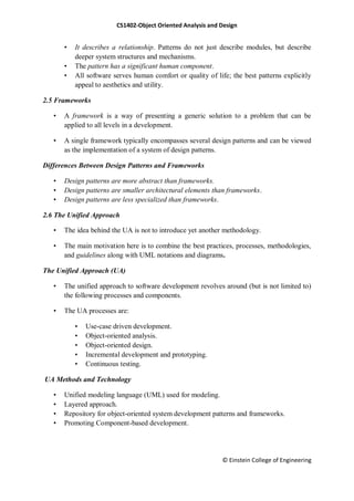 CS1402-Object Oriented Analysis and Design
© Einstein College of Engineering
• It describes a relationship. Patterns do not just describe modules, but describe
deeper system structures and mechanisms.
• The pattern has a significant human component.
• All software serves human comfort or quality of life; the best patterns explicitly
appeal to aesthetics and utility.
2.5 Frameworks
• A framework is a way of presenting a generic solution to a problem that can be
applied to all levels in a development.
• A single framework typically encompasses several design patterns and can be viewed
as the implementation of a system of design patterns.
Differences Between Design Patterns and Frameworks
• Design patterns are more abstract than frameworks.
• Design patterns are smaller architectural elements than frameworks.
• Design patterns are less specialized than frameworks.
2.6 The Unified Approach
• The idea behind the UA is not to introduce yet another methodology.
• The main motivation here is to combine the best practices, processes, methodologies,
and guidelines along with UML notations and diagrams.
The Unified Approach (UA)
• The unified approach to software development revolves around (but is not limited to)
the following processes and components.
• The UA processes are:
• Use-case driven development.
• Object-oriented analysis.
• Object-oriented design.
• Incremental development and prototyping.
• Continuous testing.
UA Methods and Technology
• Unified modeling language (UML) used for modeling.
• Layered approach.
• Repository for object-oriented system development patterns and frameworks.
• Promoting Component-based development.
 