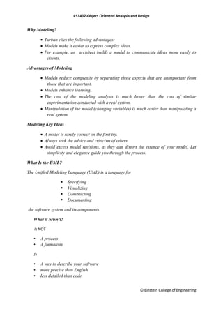 CS1402-Object Oriented Analysis and Design
© Einstein College of Engineering
Why Modeling?
 Turban cites the following advantages:
 Models make it easier to express complex ideas.
 For example, an architect builds a model to communicate ideas more easily to
clients.
Advantages of Modeling
 Models reduce complexity by separating those aspects that are unimportant from
those that are important.
 Models enhance learning.
 The cost of the modeling analysis is much lower than the cost of similar
experimentation conducted with a real system.
 Manipulation of the model (changing variables) is much easier than manipulating a
real system.
Modeling Key Ideas
 A model is rarely correct on the first try.
 Always seek the advice and criticism of others.
 Avoid excess model revisions, as they can distort the essence of your model. Let
simplicity and elegance guide you through the process.
What Is the UML?
The Unified Modeling Language (UML) is a language for
 Specifying
 Visualizing
 Constructing
 Documenting
the software system and its components.
What it is/isn’t?
Is NOT
• A process
• A formalism
Is
• A way to describe your software
• more precise than English
• less detailed than code
 