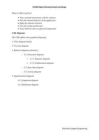 CS1402-Object Oriented Analysis and Design
© Einstein College of Engineering
What is UML Used For?
 Trace external interactions with the software
 Plan the internal behavior of the application
 Study the software structure
 View the system architecture
 Trace behavior down to physical components
UML Diagrams
The UML defines nine graphical diagrams:
1. Class diagram (static)
2. Use-case diagram
3. Behavior diagrams (dynamic):
– 3.1. Interaction diagram:
• 3.1.1. Sequence diagram
• 3.1.2. Collaboration diagram
– 3.2. State chart diagram
– 3.3. Activity diagram
4. Implementation diagram:
4.1. Component diagram
4.2. Deployment diagram
 