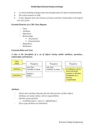 CS1402-Object Oriented Analysis and Design
© Einstein College of Engineering
 A central modeling technique that runs through nearly all object-oriented methods.
 The richest notation in UML.
 A class diagram shows the existence of classes and their relationships in the logical
view of a system
Essential Elements of a UML Class Diagram
– Class
– Attributes
– Operations
– Relationships
 Associations
 Generalization
– Dependency
– Realization
Constraint Rules and Notes
A class is the description of a set of objects having similar attributes, operations,
relationships and behavior.
Attributes
– Classes have attributes that describe the characteristics of their objects.
– Attributes are atomic entities with no responsibilities.
– Attribute syntax (partial):
o [visibility] name [ : type ] [ = defaultValue ]
– Class scope attributes are underlined
 