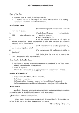 CS1402-Object Oriented Analysis and Design
© Einstein College of Engineering
Types of Use Cases
• Use cases could be viewed as concrete or abstract.
• An abstract use case is not complete and has no initiation actors but is used by a
concrete use case, which does interact with actors.
Identifying the Actors
i. The term actor represents the role a user plays with
respect to the system.
ii. When dealing with actors, it is important to
think about roles rather than people or job titles.
iii. Who affects the system? Or,
iv. Which user groups are needed by the system to
perform its functions? These functions can be both main functions and secondary
functions, such as administration.
v. Which external hardware or other systems (if any)
use the system to perform tasks?
vi. What problems does this application solve (that is,
for whom)?
vii. And, finally, how do users use the system (use
case)? What are they doing with the system?
Guidelines for Finding Use Cases
• For each actor, find the tasks and functions that the actor should be able to perform or
that the system needs the actor to perform.
• Name the use cases.
• Describe the use cases briefly by applying terms with which the user is familiar.
Separate Actors From Users
• Each use case should have only one main actor.
• Isolate users from actors.
• Isolate actors from other actors (separate the responsibilities of each actor).
• Isolate use cases that have different initiating actors and slightly different behavior.
Documentation
An effective document can serve as a communication vehicle among the project's team
members, or it can serve as initial understanding of the requirements.
Effective Documentation: Common Cover
All documents should share a common cover sheet that identifies the document, the
current version, and the individual responsible for the content
 