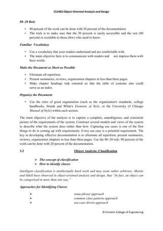 CS1402-Object Oriented Analysis and Design
© Einstein College of Engineering
80–20 Rule
• 80 percent of the work can be done with 20 percent of the documentation.
• The trick is to make sure that the 20 percent is easily accessible and the rest (80
percent) is available to those (few) who need to know.
Familiar Vocabulary
• Use a vocabulary that your readers understand and are comfortable with.
• The main objective here is to communicate with readers and not impress them with
buzz words.
Make the Document as Short as Possible
• Eliminate all repetition;
• Present summaries, reviews, organization chapters in less than three pages.
• Make chapter headings task oriented so that the table of contents also could
serve as an index.
Organize the Document
• Use the rules of good organization (such as the organization's standards, college
handbooks, Strunk and White's Elements of Style, or the University of Chicago
Manual of Style) within each section.
The main objective of the analysis is to capture a complete, unambiguous, and consistent
picture of the requirements of the system. Construct several models and views of the system
to describe what the system does rather than how. Capturing use cases is one of the first
things to do in coming up with requirements. Every use case is a potential requirement. The
key in developing effective documentation is to eliminate all repetition; present summaries,
reviews, organization chapters in less than three pages. Use the 80–20 rule: 80 percent of the
work can be done with 20 percent of the documentation.
3.2 Object Analysis: Classification
 The concept of classification
 How to identify classes
Intelligent classification is intellectually hard work and may seem rather arbitrary. Martin
and Odell have observed in object-oriented analysis and design, that “In fact, an object can
be categorized in more than one way.”
Approaches for Identifying Classes
 noun phrase approach
 common class patterns approach
 use-case driven approach
 
