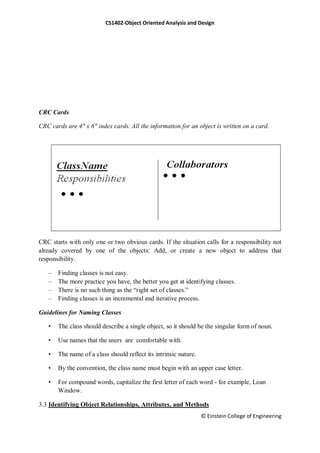 CS1402-Object Oriented Analysis and Design
© Einstein College of Engineering
CRC Cards
CRC cards are 4" x 6" index cards. All the information for an object is written on a card.
CRC starts with only one or two obvious cards. If the situation calls for a responsibility not
already covered by one of the objects: Add, or create a new object to address that
responsibility.
– Finding classes is not easy.
– The more practice you have, the better you get at identifying classes.
– There is no such thing as the ―right set of classes.‖
– Finding classes is an incremental and iterative process.
Guidelines for Naming Classes
• The class should describe a single object, so it should be the singular form of noun.
• Use names that the users are comfortable with.
• The name of a class should reflect its intrinsic nature.
• By the convention, the class name must begin with an upper case letter.
• For compound words, capitalize the first letter of each word - for example, Loan
Window.
3.3 Identifying Object Relationships, Attributes, and Methods
 