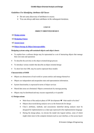 CS1402-Object Oriented Analysis and Design
© Einstein College of Engineering
Guidelines For Identifying Attributes Of Classes
 Do not carry discovery of attributes to excess.
 You can always add more attributes in the subsequent iterations.
UNIT IV
OBJECT ORIENTED DESIGN
4.1 Design axioms
4.2 Designing Classes
4.3 Access Layer
4.4 Object Storage & Object Interoperability
Designing systems using self-contained objects and object classes
 To explain how a software design may be represented as a set of interacting objects that manage
their own state and operations
 To describe the activities in the object-oriented design process
 To introduce various models that describe an object-oriented design
 To show how the UML may be used to represent these models
Characteristics of OOD
 Objects are abstractions of real-world or system entities and manage themselves
 Objects are independent and encapsulate state and representation information.
 System functionality is expressed in terms of object services
 Shared data areas are eliminated. Objects communicate by message passing
 Objects may be distributed and may execute sequentially or in parallel
4.1 Design axioms
 Main focus of the analysis phase of SW development  ―what needs to be done‖
 Objects discovered during analysis serve as the framework for design
 Class‘s attributes, methods, and associations identified during analysis must be
designed for implementation as a data type expressed in the implementation language
 During the design phase, we elevate the model into logical entities, some of which
might relate more to the computer domain (such as user interface, or the access layer)
 