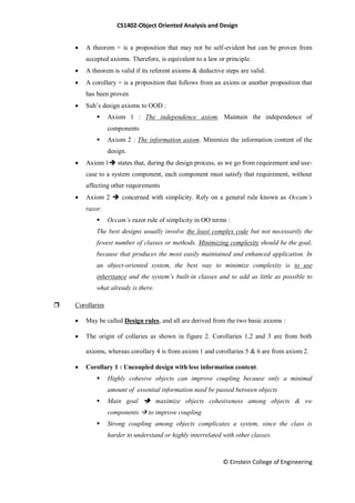 CS1402-Object Oriented Analysis and Design
© Einstein College of Engineering
 A theorem = is a proposition that may not be self-evident but can be proven from
accepted axioms. Therefore, is equivalent to a law or principle.
 A theorem is valid if its referent axioms & deductive steps are valid.
 A corollary = is a proposition that follows from an axiom or another proposition that
has been proven
 Suh‘s design axioms to OOD :
 Axiom 1 : The independence axiom. Maintain the independence of
components
 Axiom 2 : The information axiom. Minimize the information content of the
design.
 Axiom 1 states that, during the design process, as we go from requirement and use-
case to a system component, each component must satisfy that requirement, without
affecting other requirements
 Axiom 2  concerned with simplicity. Rely on a general rule known as Occam’s
razor.
 Occam’s razor rule of simplicity in OO terms :
The best designs usually involve the least complex code but not necessarily the
fewest number of classes or methods. Minimizing complexity should be the goal,
because that produces the most easily maintained and enhanced application. In
an object-oriented system, the best way to minimize complexity is to use
inheritance and the system’s built-in classes and to add as little as possible to
what already is there.
 Corollaries
 May be called Design rules, and all are derived from the two basic axioms :
 The origin of collaries as shown in figure 2. Corollaries 1,2 and 3 are from both
axioms, whereas corollary 4 is from axiom 1 and corollaries 5 & 6 are from axiom 2.
 Corollary 1 : Uncoupled design with less information content.
 Highly cohesive objects can improve coupling because only a minimal
amount of essential information need be passed between objects
 Main goal  maximize objects cohesiveness among objects & sw
components  to improve coupling
 Strong coupling among objects complicates a system, since the class is
harder to understand or highly interrelated with other classes.
 