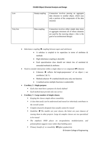 CS1402-Object Oriented Analysis and Design
© Einstein College of Engineering
Low Stamp coupling Connection involves passing an aggregate
data structure to another object, which uses
only a portion of the components of the data
structure
Very low Data coupling Connection involves either simple data items
or aggregate structures all of whose elements
are used by the receving object. ( this is the
goal of an architectural design)
 Inheritance coupling  coupling between super-and subclasses
 A subclass is coupled to its superclass in terms of attributes &
methods
 High inheritance coupling is desirable
 Each specialization class should not inherit lots of unrelated &
unneeded methods & attributes
 Need to consider interaction within a single object or sw component Cohesion
 Cohesion  reflects the‘single-purposeness‘ of an object ( see
corollaries 2 & 3 )
 Method cohesion  a method should carry only one function.
 A method carries multiple functions is undesirable
 Corollary 2 : Single purpose.
 Each class must have a purpose & clearly defined
 Each method must provide only one service
 Corollary 3 : Large number of simple classes.
 Keeping the classes simple allows reusability
 A class that easily can be understood and reused (or inherited) contributes to
the overall system
 Complex & poorly designed class usually cannot be reused
 Guideline  The smaller are your classes, the better are your chances of
reusing them in other projects. Large & complex classes are too specialized
to be reused
 The emphasis OOD places on encapsulation, modularization, and
polymorphism suggests reuse rather than building anew
 Primary benefit of sw reusability Higher prpductivity
 
