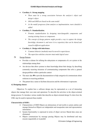CS1402-Object Oriented Analysis and Design
© Einstein College of Engineering
 Corollary 4 : Strong mapping.
 There must be a strong association between the analysis’s object and
design’s object
 OOA and OOD are based on the same model
 As the model progresses from analysis to implementation, more detailed is
added
 Corollary 5 : Standardization.
 Promote standardization by designing interchangeable components and
reusing existing classes or components
 The concept of design patterns might provide a way to capture the design
knowledge, document it, and store it in a repository that can be shared and
reused in different applications
 Corollary 6 : Design with inheritance.
 Common behavior (methods) must be moved to superclasses.
 The superclass-subclass structure must make logical sense
 Design Patterns
 Provides a scheme for refining the subsystems or components of a sw system or the
relationships among them
 Are devices that allow systems to share knowledge about their design, by describing
commonly recurring structures of communicating components that solve a general
design problem within a particular context
 The main idea  to provide documentation to help categorize & communicate about
solutions to recurring problems
 The pattern has a name to facilitate discussion and the information it represents
4.2 Designing classes:
Objectives To explain how a software design may be represented as a set of interacting
objects that manage their own state and operations To describe the activities in the object-oriented
design process To introduce various models that describe an object-oriented design To show how the
UML may be used to represent these models
Characteristics of OOD :
 Characteristics of OOD Objects are abstractions of real-world or system entities and
manage themselves Objects are independent and encapsulate state and representation
information.
 System functionality is expressed in terms of object services Shared data areas are
eliminated.
 Objects communicate by message passing Objects may be distributed and may
execute sequentially or in parallel
 