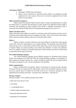 CS1402-Object Oriented Analysis and Design
© Einstein College of Engineering
Advantages of OOD :
 Advantages of OOD Easier maintenance.
 Objects may be understood as stand-alone entities Objects are appropriate reusable
components For some systems, there may be an obvious mapping from real world
entities to system objects
Object-oriented development :
Object-oriented development Object-oriented analysis, design and programming are related
but distinct OOA is concerned with developing an object model of the application domain OOD is
concerned with developing an object-oriented system model to implement requirements OOP is
concerned with realising an OOD using an OO programming language such as Java or C++
Objects and object classes :
Objects and object classes Objects are entities in a software system which represent instances of real-
world and system entities Object classes are templates for objects. They may be used to create objects
Object classes may inherit attributes and services from other object classes
Objects :
Objects An object is an entity which has a state and a defined set of operations which operate
on that state. The state is represented as a set of object attributes. The operations associated with the
object provide services to other objects (clients) which request these services when some computation
is required. Objects are created according to some object class definition. An object class definition
serves as a template for objects. It includes declarations of all the attributes and services which should
be associated with an object of that class.
The Unified Modeling Language :
The Unified Modeling Language Several different notations for describing object-oriented
designs were proposed in the 1980s and 1990s The Unified Modeling Language is an integration of
these notations It describes notations for a number of different models that may be produced during
OO analysis and design It is now a de facto standard for OO modelling
Object communication :
Object communication Conceptually, objects communicate by message passing. Messages
The name of the service requested by the calling object. Copies of the information required to execute
the service and the name of a holder for the result of the service. In practice, messages are often
implemented by procedure calls Name = procedure name. Information = parameter list.
Message examples :
Message examples // Call a method associated with a buffer
// object that returns the next value
// in the buffer
v = circularBuffer.Get () ;
// Call the method associated with a
// thermostat object that sets the
// temperature to be maintained
 