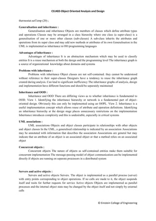 CS1402-Object Oriented Analysis and Design
© Einstein College of Engineering
thermostat.setTemp (20) ;
Generalisation and inheritance :
Generalisation and inheritance Objects are members of classes which define attribute types
and operations Classes may be arranged in a class hierarchy where one class (a super-class) is a
generalisation of one or more other classes (sub-classes) A sub-class inherits the attributes and
operations from its super class and may add new methods or attributes of its own Generalisation in the
UML is implemented as inheritance in OO programming languages
Advantages of inheritance :
Advantages of inheritance It is an abstraction mechanism which may be used to classify
entities It is a reuse mechanism at both the design and the programming level The inheritance graph is
a source of organizational knowledge about domains and systems
Problems with inheritance :
Problems with inheritance Object classes are not self-contained. they cannot be understood
without reference to their super-classes Designers have a tendency to reuse the inheritance graph
created during analysis. Can lead to significant inefficiency The inheritance graphs of analysis, design
and implementation have different functions and should be separately maintained
Inheritance and OOD :
Inheritance and OOD There are differing views as to whether inheritance is fundamental to
OOD. View 1. Identifying the inheritance hierarchy or network is a fundamental part of object-
oriented design. Obviously this can only be implemented using an OOPL. View 2. Inheritance is a
useful implementation concept which allows reuse of attribute and operation definitions. Identifying
an inheritance hierarchy at the design stage places unnecessary restrictions on the implementation
Inheritance introduces complexity and this is undesirable, especially in critical systems
UML associations :
UML associations Objects and object classes participate in relationships with other objects
and object classes In the UML, a generalised relationship is indicated by an association Associations
may be annotated with information that describes the association Associations are general but may
indicate that an attribute of an object is an associated object or that a method relies on an associated
object
Concurrent objects :
Concurrent objects The nature of objects as self-contained entities make them suitable for
concurrent implementation The message-passing model of object communication can be implemented
directly if objects are running on separate processors in a distributed system
Servers and active objects :
Servers and active objects Servers. The object is implemented as a parallel process (server)
with entry points corresponding to object operations. If no calls are made to it, the object suspends
itself and waits for further requests for service Active objects Objects are implemented as parallel
processes and the internal object state may be changed by the object itself and not simply by external
calls
 