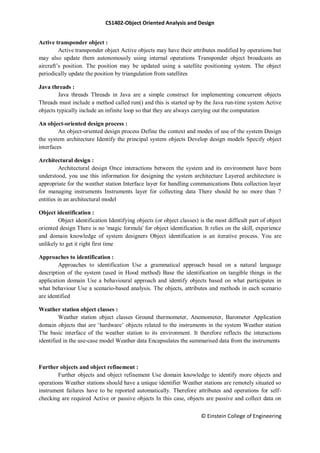 CS1402-Object Oriented Analysis and Design
© Einstein College of Engineering
Active transponder object :
Active transponder object Active objects may have their attributes modified by operations but
may also update them autonomously using internal operations Transponder object broadcasts an
aircraft‘s position. The position may be updated using a satellite positioning system. The object
periodically update the position by triangulation from satellites
Java threads :
Java threads Threads in Java are a simple construct for implementing concurrent objects
Threads must include a method called run() and this is started up by the Java run-time system Active
objects typically include an infinite loop so that they are always carrying out the computation
An object-oriented design process :
An object-oriented design process Define the context and modes of use of the system Design
the system architecture Identify the principal system objects Develop design models Specify object
interfaces
Architectural design :
Architectural design Once interactions between the system and its environment have been
understood, you use this information for designing the system architecture Layered architecture is
appropriate for the weather station Interface layer for handling communications Data collection layer
for managing instruments Instruments layer for collecting data There should be no more than 7
entities in an architectural model
Object identification :
Object identification Identifying objects (or object classes) is the most difficult part of object
oriented design There is no 'magic formula' for object identification. It relies on the skill, experience
and domain knowledge of system designers Object identification is an iterative process. You are
unlikely to get it right first time
Approaches to identification :
Approaches to identification Use a grammatical approach based on a natural language
description of the system (used in Hood method) Base the identification on tangible things in the
application domain Use a behavioural approach and identify objects based on what participates in
what behaviour Use a scenario-based analysis. The objects, attributes and methods in each scenario
are identified
Weather station object classes :
Weather station object classes Ground thermometer, Anemometer, Barometer Application
domain objects that are ‗hardware‘ objects related to the instruments in the system Weather station
The basic interface of the weather station to its environment. It therefore reflects the interactions
identified in the use-case model Weather data Encapsulates the summarised data from the instruments
Further objects and object refinement :
Further objects and object refinement Use domain knowledge to identify more objects and
operations Weather stations should have a unique identifier Weather stations are remotely situated so
instrument failures have to be reported automatically. Therefore attributes and operations for self-
checking are required Active or passive objects In this case, objects are passive and collect data on
 