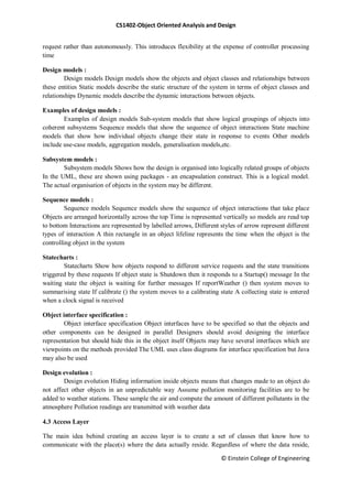CS1402-Object Oriented Analysis and Design
© Einstein College of Engineering
request rather than autonomously. This introduces flexibility at the expense of controller processing
time
Design models :
Design models Design models show the objects and object classes and relationships between
these entities Static models describe the static structure of the system in terms of object classes and
relationships Dynamic models describe the dynamic interactions between objects.
Examples of design models :
Examples of design models Sub-system models that show logical groupings of objects into
coherent subsystems Sequence models that show the sequence of object interactions State machine
models that show how individual objects change their state in response to events Other models
include use-case models, aggregation models, generalisation models,etc.
Subsystem models :
Subsystem models Shows how the design is organised into logically related groups of objects
In the UML, these are shown using packages - an encapsulation construct. This is a logical model.
The actual organisation of objects in the system may be different.
Sequence models :
Sequence models Sequence models show the sequence of object interactions that take place
Objects are arranged horizontally across the top Time is represented vertically so models are read top
to bottom Interactions are represented by labelled arrows, Different styles of arrow represent different
types of interaction A thin rectangle in an object lifeline represents the time when the object is the
controlling object in the system
Statecharts :
Statecharts Show how objects respond to different service requests and the state transitions
triggered by these requests If object state is Shutdown then it responds to a Startup() message In the
waiting state the object is waiting for further messages If reportWeather () then system moves to
summarising state If calibrate () the system moves to a calibrating state A collecting state is entered
when a clock signal is received
Object interface specification :
Object interface specification Object interfaces have to be specified so that the objects and
other components can be designed in parallel Designers should avoid designing the interface
representation but should hide this in the object itself Objects may have several interfaces which are
viewpoints on the methods provided The UML uses class diagrams for interface specification but Java
may also be used
Design evolution :
Design evolution Hiding information inside objects means that changes made to an object do
not affect other objects in an unpredictable way Assume pollution monitoring facilities are to be
added to weather stations. These sample the air and compute the amount of different pollutants in the
atmosphere Pollution readings are transmitted with weather data
4.3 Access Layer
The main idea behind creating an access layer is to create a set of classes that know how to
communicate with the place(s) where the data actually reside. Regardless of where the data reside,
 