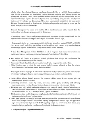 CS1402-Object Oriented Analysis and Design
© Einstein College of Engineering
whether it be a file, relational database, mainframe, Internet, DCOM or via ORB, the access classes
must be able to translate any data-related requests from the business layer into the appropriate
protocol for data access. These classes also must be able to translate the data retrieved back into the
appropriate business objects. The access layer‘s main responsibility is to provide a link between
business or view objects and data storage. Three-layer architecture is similar to 3-tier architecture.
The view layer corresponds to the client tier, the business layer to the application server tier and the
access layer performs two major tasks:
Translate the request: The access layer must be able to translate any data related requests from the
business layer into the appropriate protocol for data access.
•Translate the results: The access layer also must be able to translate the data retrieved back into the
appropriate business objects and pass those objects back into the business layer.
•Here design is tied to any base engine or distributed object technology such as CORBA or DCOM.
Here we can switch easily from one database to another with no major changes to the user interface or
business layer objects. All we need to change are the access classes‘ methods.
A Date Base Management System (DBMS) is a set of programs that enables the creation and
maintenance (access, manipulate, protect and manage) of a collection of related data.
• The purpose of DBMS is to provide reliable, persistent data storage and mechanisms for
efficient, convenient data access and retrieval.
• Persistence refers to the ability of some objects to outlive the programs that created them.
• Object lifetimes can be short for local objects (called transient objects) or long for objects
stored indefinitely in a database (called persistent objects).
Most object-oriented languages do not support serialization or object persistence, which is the process
of writing or reading an object to and from a persistence storage medium, such as disk file.
• Unlike object oriented DBMS systems, the persistent object stores do not support query or
interactive user interface facilities.
• Controlling concurrent access by users, providing ad-hoc query capability and allowing
independent control over the physical location of data are not possible with persistent objects.
• The access layer (AL), which is a key part of every n-tier system, is mainly consist of a simple set of
code that does basic interactions with the database or any other storage device. These functionalities
are often referred to as CRUD (Create, Retrieve, Update, and Delete).
• The data access layer need to be generic, simple, quick and efficient as much as possible. It should not
include complex application/ business logics.
• I have seen systems with lengthy, complex store procedures (SP), which run through several cases
before doing a simple retrieval. They contain not only most part of the business logic, but application
logic and user interface logic as well. If SP is getting longer and complicated, then it is a good
indication that you are burring your business logic inside the data access layer.
4.4 Object Storage & Object Interoperability
 