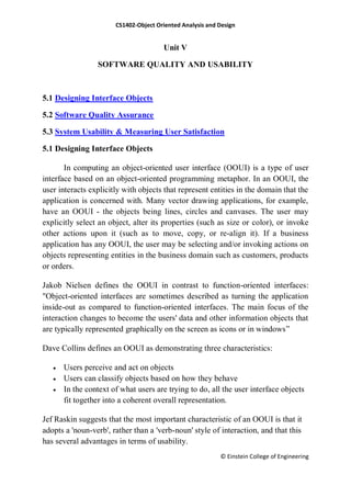 CS1402-Object Oriented Analysis and Design
© Einstein College of Engineering
Unit V
SOFTWARE QUALITY AND USABILITY
5.1 Designing Interface Objects
5.2 Software Quality Assurance
5.3 System Usability & Measuring User Satisfaction
5.1 Designing Interface Objects
In computing an object-oriented user interface (OOUI) is a type of user
interface based on an object-oriented programming metaphor. In an OOUI, the
user interacts explicitly with objects that represent entities in the domain that the
application is concerned with. Many vector drawing applications, for example,
have an OOUI - the objects being lines, circles and canvases. The user may
explicitly select an object, alter its properties (such as size or color), or invoke
other actions upon it (such as to move, copy, or re-align it). If a business
application has any OOUI, the user may be selecting and/or invoking actions on
objects representing entities in the business domain such as customers, products
or orders.
Jakob Nielsen defines the OOUI in contrast to function-oriented interfaces:
"Object-oriented interfaces are sometimes described as turning the application
inside-out as compared to function-oriented interfaces. The main focus of the
interaction changes to become the users' data and other information objects that
are typically represented graphically on the screen as icons or in windows‖
Dave Collins defines an OOUI as demonstrating three characteristics:
 Users perceive and act on objects
 Users can classify objects based on how they behave
 In the context of what users are trying to do, all the user interface objects
fit together into a coherent overall representation.
Jef Raskin suggests that the most important characteristic of an OOUI is that it
adopts a 'noun-verb', rather than a 'verb-noun' style of interaction, and that this
has several advantages in terms of usability.
 