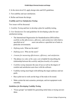 CS1402-Object Oriented Analysis and Design
© Einstein College of Engineering
2. In the micro-level UI, apply design rules and GUI guidelines.
3. Test usability and user satisfaction.
4. Refine and iterate the design.
Usability and User Satisfaction Testing
Two issues will be discussed:
1. Usability Testing and how to develop a plan for usability testing.
2. User Satisfaction Test and guidelines for developing a plan for user
satisfaction testing.
• The International Organization for Standardization (ISO) defines
usability as the effectiveness, efficiency, and satisfaction with which a
specified set of users can achieve a specified set of tasks in
particular environments.
• Defining tasks. What are the tasks?
• Defining users. Who are the users?
• A means for measuring effectiveness, efficiency, and satisfaction.
• The phrase two sides of the same coin is helpful for describing the
relationship between the usability and functionality of a system.
• Usability testing measures the ease of use as well as the degree of
comfort and satisfaction users have with the software.
• Usability testing must begin with defining the target audience and test
goals.
• Run a pilot test to work out the bugs of the tasks to be tested.
• Make certain the task scenarios, prototype, and test equipment work
smoothly.
Guidelines for Developing Usability Testing
• ―Focus groups" are helpful for generating initial ideas or trying out new
ideas.
 