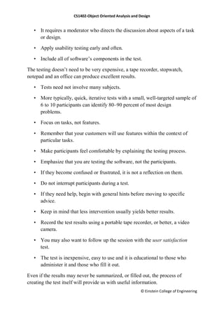 CS1402-Object Oriented Analysis and Design
© Einstein College of Engineering
• It requires a moderator who directs the discussion about aspects of a task
or design.
• Apply usability testing early and often.
• Include all of software‘s components in the test.
The testing doesn‘t need to be very expensive, a tape recorder, stopwatch,
notepad and an office can produce excellent results.
• Tests need not involve many subjects.
• More typically, quick, iterative tests with a small, well-targeted sample of
6 to 10 participants can identify 80–90 percent of most design
problems.
• Focus on tasks, not features.
• Remember that your customers will use features within the context of
particular tasks.
• Make participants feel comfortable by explaining the testing process.
• Emphasize that you are testing the software, not the participants.
• If they become confused or frustrated, it is not a reflection on them.
• Do not interrupt participants during a test.
• If they need help, begin with general hints before moving to specific
advice.
• Keep in mind that less intervention usually yields better results.
• Record the test results using a portable tape recorder, or better, a video
camera.
• You may also want to follow up the session with the user satisfaction
test.
• The test is inexpensive, easy to use and it is educational to those who
administer it and those who fill it out.
Even if the results may never be summarized, or filled out, the process of
creating the test itself will provide us with useful information.
 