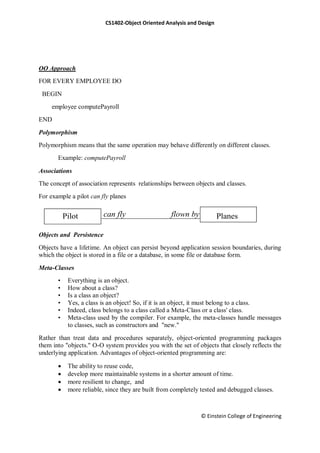 CS1402-Object Oriented Analysis and Design
© Einstein College of Engineering
OO Approach
FOR EVERY EMPLOYEE DO
BEGIN
employee computePayroll
END
Polymorphism
Polymorphism means that the same operation may behave differently on different classes.
Example: computePayroll
Associations
The concept of association represents relationships between objects and classes.
For example a pilot can fly planes
Objects and Persistence
Objects have a lifetime. An object can persist beyond application session boundaries, during
which the object is stored in a file or a database, in some file or database form.
Meta-Classes
• Everything is an object.
• How about a class?
• Is a class an object?
• Yes, a class is an object! So, if it is an object, it must belong to a class.
• Indeed, class belongs to a class called a Meta-Class or a class' class.
• Meta-class used by the compiler. For example, the meta-classes handle messages
to classes, such as constructors and "new."
Rather than treat data and procedures separately, object-oriented programming packages
them into "objects." O-O system provides you with the set of objects that closely reflects the
underlying application. Advantages of object-oriented programming are:
 The ability to reuse code,
 develop more maintainable systems in a shorter amount of time.
 more resilient to change, and
 more reliable, since they are built from completely tested and debugged classes.
Pilot Planescan fly flown by
 
