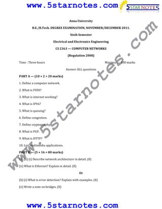 www.5starnotes.com
Anna University
B.E./B.Tech. DEGREE EXAMINATION, NOVEMBER/DECEMBER 2011.
Sixth Semester
Electrical and Electronics Engineering
CS 2363 — COMPUTER NETWORKS
(Regulation 2008)
Time : Three hours Maximum : 100 marks
Answer ALL questions
PART A — (10 × 2 = 20 marks)
1. Define a computer network.
2. What is FDDI?
3. What is internet working?
4. What is IPV6?
5. What is queuing?
6. Define congestion.
7. Define cryptography.
8. What is PGP.
9. What is HTTP?
10. List multimedia applications.
PART B — (5 × 16 = 80 marks)
11. (a) (i) Describe network architecture in detail. (8)
(ii) What is Ethernet? Explain in detail. (8)
Or
(b) (i) What is error detection? Explain with examples. (8)
(ii) Write a note on bridges. (8)
www.5starnotes.com
www.5starnotes.com
 