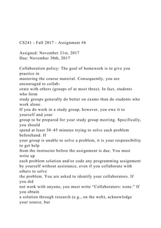 CS241 - Fall 2017 - Assignment #6
Assigned: November 21st, 2017
Due: November 30th, 2017
Collaboration policy: The goal of homework is to give you
practice in
mastering the course material. Consequently, you are
encouraged to collab-
orate with others (groups of at most three). In fact, students
who form
study groups generally do better on exams than do students who
work alone.
If you do work in a study group, however, you owe it to
yourself and your
group to be prepared for your study group meeting. Specifically,
you should
spend at least 30–45 minutes trying to solve each problem
beforehand. If
your group is unable to solve a problem, it is your responsibility
to get help
from the instructor before the assignment is due. You must
write up
each problem solution and/or code any programming assignment
by yourself without assistance, even if you collaborate with
others to solve
the problem. You are asked to identify your collaborators. If
you did
not work with anyone, you must write “Collaborators: none.” If
you obtain
a solution through research (e.g., on the web), acknowledge
your source, but
 
