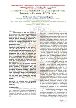 Md Hussain Khusro, Yasmeen Begum / International Journal of Engineering Research and
               Applications (IJERA) ISSN: 2248-9622 www.ijera.com
                      Vol. 2, Issue 4, July-August 2012, pp.613-620
  Maximum Coverage Probability based Query Registration and
          Processing in Unstructured P2P Network
                          Md Hussain Khusro1 , Yasmeen Begum2
             1
              Pursuing M.tech (CSE) from Khaja Banda Nawaz College of Engineering, Gulbarga.
                                Affiliated to VTU Belgaum, Karnataka, India.
  2
    Prof. Yasmeen Begum, Department of Computer Science and Engineering, Khaja Banda Nawaz College of
                                            Engineering, Gulbarga.
                                Affiliated to VTU Belgaum, Karnataka, India.




Abstract:
                                                        systems are invariably unstructured. However, most
        Large amount of data are available in
                                                        unstructured P2P content distribution systems only
large-scale networks of autonomous data sources
                                                        support a very simple model for data sharing and
dispersed over a wide area. P2P is a system of
                                                        discovery called the ad hoc query model. A peer that
acquiring data directly from the clients using a
                                                        is interested in discovering data items initiates a
discovery process monitored by the server. As
                                                        query with a set of search parameters, which is then
such, in such a system only information about the
                                                        circulated among the peers according to the specific
data and the nodes are maintained at the server
                                                        query forwarding mechanism employed by the
and the communication is in Peer to peer manner
                                                        network. A peer receiving a query responds to the
between the clients.
                                                        query initiator, if it has any content satisfying the
If we assume a network where data is
                                                        search criterion. Once a query has been processed at
consistently being changed or new data are
                                                        a node, it is removed from the local buffers (some
released and that the client is continuously
                                                        systems cache recently received queries, but for a
generating query than, unavailability of the data
                                                        very short duration and in an ad hoc fashion).
at the instance of query generation leads to
                                                        Therefore, a query exists within the P2P network
information loss. In order to overcome this
                                                        only until it is propagated to various nodes and
problem, we propose a unique query processing
                                                        processed by them (or for a short duration thereafter,
based P2P system where query for which no data
                                                        if the network employs caching). Once a query
is available are stored in special nodes called
                                                        completes its circulation, the system essentially
Beacons. Once the data is available by some
                                                        forgets it.
client, the beacon announces the same to the
                                                                  While the ad hoc query model for data
querying client.
                                                        discovery is essential for P2P content distribution
To transfer the data by utilizing minimum
                                                        networks, it suffers from two serious limitations.
bandwidth and maximum coverage, split and
                                                        First, due to its very nature, an ad hoc query is only
merge algorithm is proposed. For each
                                                        capable of retrieving content that exists in the P2P
downloading, a file is chunked in equal parts
                                                        network during the time period when it is actively
equivalent to number of clients. Clients start
                                                        propagated and processed in the network. Further,
downloading the parts in parallel. Once each
                                                        an ad hoc query can never reach a peer that joins the
client has different chunks, they download the
                                                        network after the query has completed its
missing chunks from each other thus balancing
                                                        circulation, and hence cannot discover matching
the load at the seeder. Result show improved
                                                        data-items on the new peer. In this scenario, the only
search time and throughput utilization for this
                                                        way for a peer to discover newly added data-items
method.
                                                        would be to repeatedly issue the same query,
                                                        thereby imposing unnecessary overheads on the
Keywords: P2P Network, Query Registration,
                                                        network. Second, the ad hoc query model provides
Query Processing, Searching in P2P, Maximum
                                                        no support for peers to advertise or announce the
Coverage.
                                                        data-items they own to other interested peers. Such
                                                        capabilities are important for P2P communities
I. Introduction:                                        where peers trade content.
         In recent years unstructured peer-to-peer                  These shortcomings limit the utility of the
(P2P) systems have evolved as a popular paradigm        ad hoc query model for several advanced
for content/resource distribution and sharing [1, 6].   collaborative applications, such as a community of
Owing to the simplicity of design and flexibility       researchers sharing their recent research results or a
towards transient node population, the real-world       community of amateur musicians and their patrons
P2P                                                     who are interested in buying the music produced by


                                                                                              613 | P a g e
 