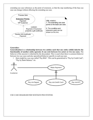extending use case references as the point of extension, so that the step numbering of the base use
case can change without affecting the extending use case.
Generalize:
Generalization is a relationship between two entities such that one entity (child) inherits the
functionality of another entity (parent). It can exist between two actors or two use cases. The
behavior of the ancestor is inherited by the descendant. This is used when there is common behavior
between two use cases and also specialized behavior specific to each use case.
• there might be a use case called “Pay Bills”. This can be generalized to “Pay by Credit Card”,
“Pay by Bank Balance” etc.
USE CASE DIAGRAM FOR NEXTGEN POS SYSTEM:
 