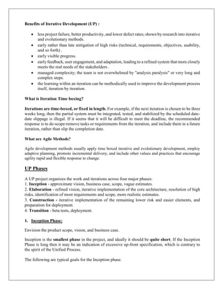 Benefits of Iterative Development (UP) :
 less project failure, better productivity, and lower defect rates; shown by research into iterative
and evolutionary methods.
 early rather than late mitigation of high risks (technical, requirements, objectives, usability,
and so forth) .
 early visible progress.
 early feedback, user engagement, and adaptation, leading to a refined system that more closely
meets the real needs of the stakeholders .
 managed complexity; the team is not overwhelmed by "analysis paralysis" or very long and
complex steps.
 the learning within an iteration can be methodically used to improve the development process
itself, iteration by iteration.
What is Iteration Time boxing?
Iterations are time-boxed, or fixed in length. For example, if the next iteration is chosen to be three
weeks long, then the partial system must be integrated, tested, and stabilized by the scheduled date-
date slippage is illegal. If it seems that it will be difficult to meet the deadline, the recommended
response is to de-scope-remove tasks or requirements from the iteration, and include them in a future
iteration, rather than slip the completion date.
What are Agile Methods?
Agile development methods usually apply time boxed iterative and evolutionary development, employ
adaptive planning, promote incremental delivery, and include other values and practices that encourage
agility rapid and flexible response to change.
UP Phases
A UP project organizes the work and iterations across four major phases:
1. Inception - approximate vision, business case, scope, vague estimates.
2. Elaboration - refined vision, iterative implementation of the core architecture, resolution of high
risks, identification of most requirements and scope, more realistic estimates.
3. Construction - iterative implementation of the remaining lower risk and easier elements, and
preparation for deployment.
4. Transition - beta tests, deployment.
1. Inception Phase:
Envision the product scope, vision, and business case.
Inception is the smallest phase in the project, and ideally it should be quite short. If the Inception
Phase is long then it may be an indication of excessive up-front specification, which is contrary to
the spirit of the Unified Process.
The following are typical goals for the Inception phase.
 