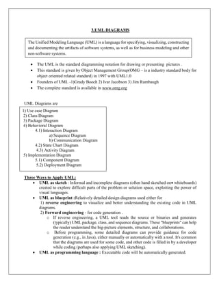 3.UML DIAGRAMS
 The UML is the standard diagramming notation for drawing or presenting pictures .
 This standard is given by Object Management Group(OMG – is a industry standard body for
object oriented related standard) in 1997 with UML1.0
 Founders of UML -1)Grady Booch 2) Ivar Jacobson 3) Jim Rumbaugh
 The complete standard is available in www.omg.org
UML Diagrams are
Three Ways to Apply UML:
 UML as sketch : Informal and incomplete diagrams (often hand sketched on whiteboards)
created to explore difficult parts of the problem or solution space, exploiting the power of
visual languages.
 UML as blueprint :Relatively detailed design diagrams used either for
1) reverse engineering to visualize and better understanding the existing code in UML
diagrams.
2) Forward engineering - for code generation .
o If reverse engineering, a UML tool reads the source or binaries and generates
(typically) UML package, class, and sequence diagrams. These "blueprints" can help
the reader understand the big-picture elements, structure, and collaborations.
o Before programming, some detailed diagrams can provide guidance for code
generation (e.g., in Java), either manually or automatically with a tool. It's common
that the diagrams are used for some code, and other code is filled in by a developer
while coding (perhaps also applying UML sketching).
 UML as programming language : Executable code will be automatically generated.
The Unified Modeling Language (UML) is a language for specifying, visualizing, constructing
and documenting the artifacts of software systems, as well as for business modeling and other
non-software systems.
1) Use case Diagram
2) Class Diagram
3) Package Diagram
4) Behavioral Diagram
4.1) Interaction Diagram
a) Sequence Diagram
b) Communication Diagram
4.2) State Chart Diagram
4.3) Activity Diagram
5) Implementation Diagram
5.1) Component Diagram
5.2) Deployment Diagram
 