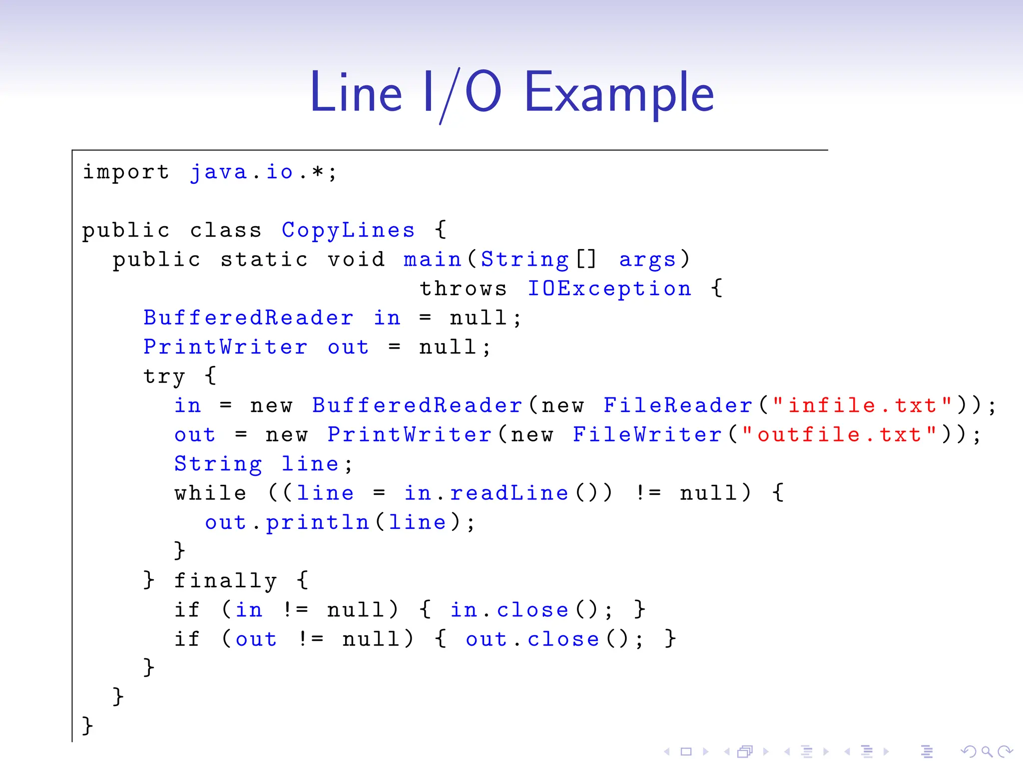 Line I/O Example
import java.io.*;
public class CopyLines {
public static void main(String [] args)
throws IOException {
BufferedReader in = null;
PrintWriter out = null;
try {
in = new BufferedReader (new FileReader("infile.txt"));
out = new PrintWriter(new FileWriter("outfile.txt"));
String line;
while (( line = in.readLine ()) != null) {
out.println(line );
}
} finally {
if (in != null) { in.close (); }
if (out != null) { out.close (); }
}
}
}
 