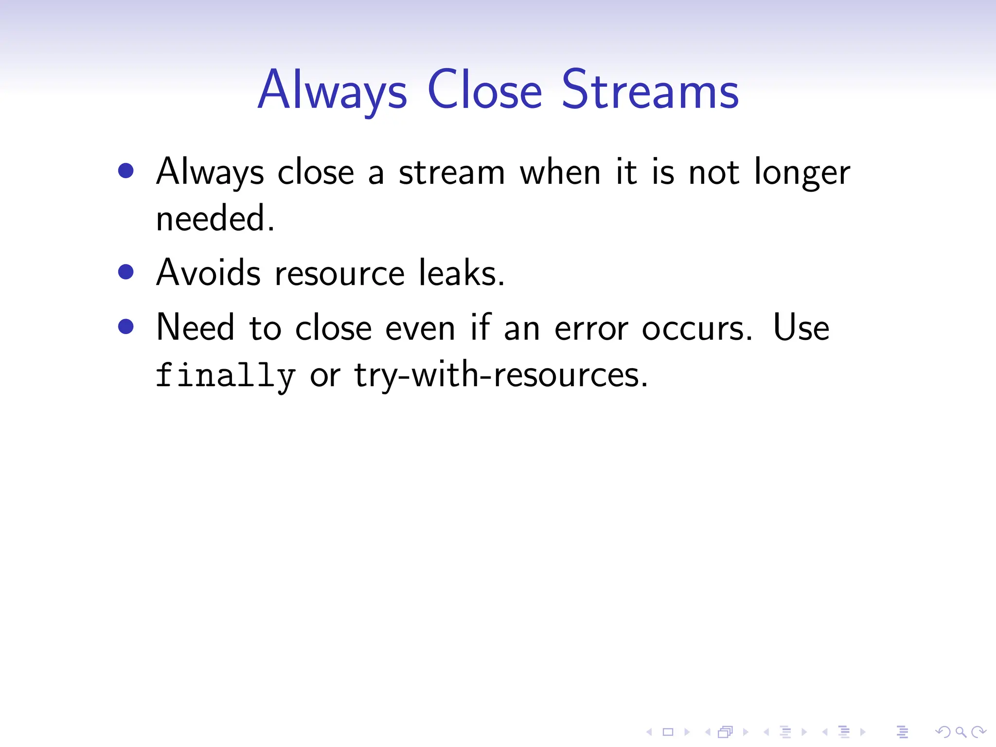 Always Close Streams
• Always close a stream when it is not longer
needed.
• Avoids resource leaks.
• Need to close even if an error occurs. Use
finally or try-with-resources.
 