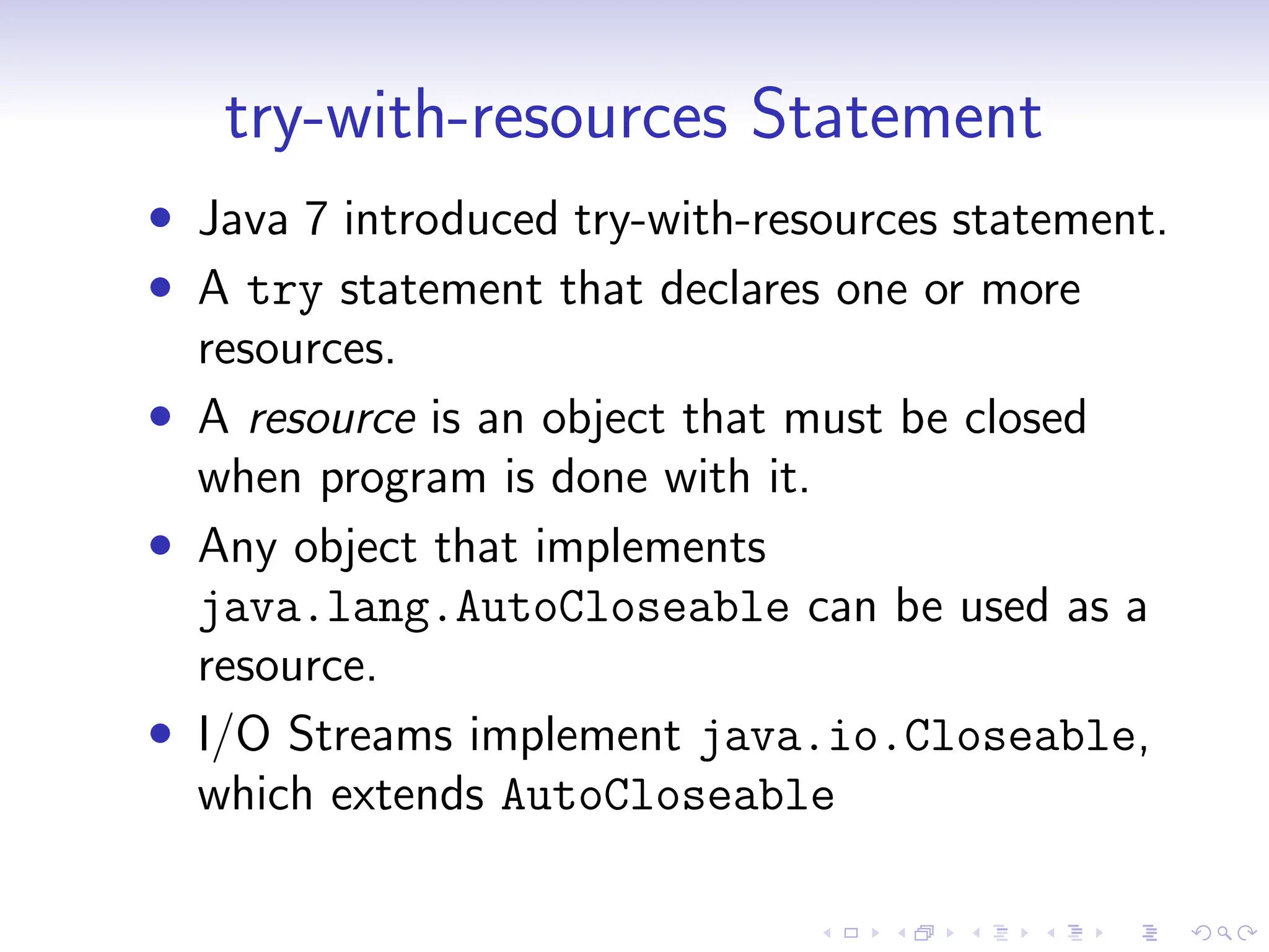 try-with-resources Statement
• Java 7 introduced try-with-resources statement.
• A try statement that declares one or more
resources.
• A resource is an object that must be closed
when program is done with it.
• Any object that implements
java.lang.AutoCloseable can be used as a
resource.
• I/O Streams implement java.io.Closeable,
which extends AutoCloseable
 
