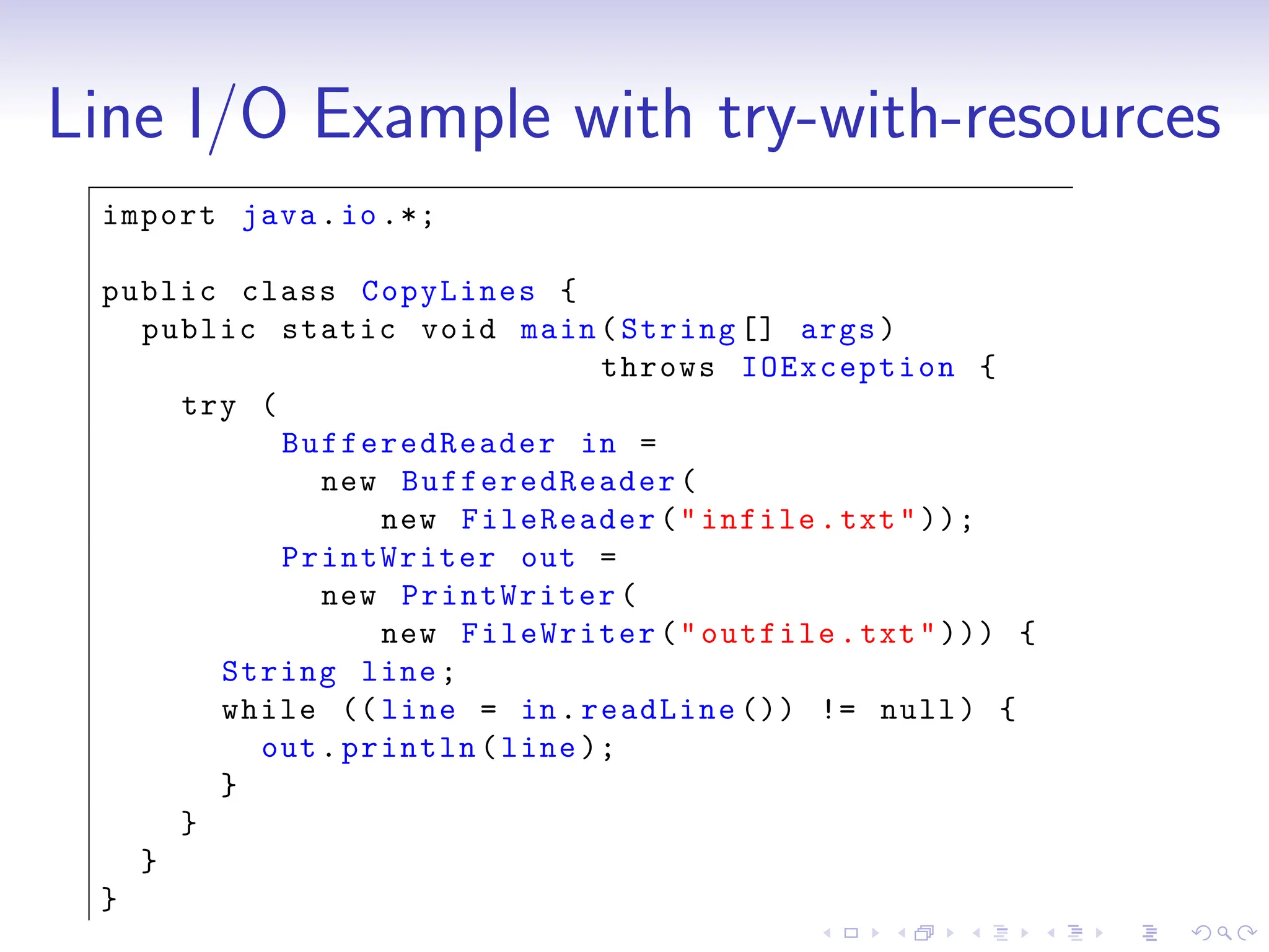 Line I/O Example with try-with-resources
import java.io.*;
public class CopyLines {
public static void main(String [] args)
throws IOException {
try (
BufferedReader in =
new BufferedReader (
new FileReader("infile.txt"));
PrintWriter out =
new PrintWriter(
new FileWriter("outfile.txt"))) {
String line;
while (( line = in.readLine ()) != null) {
out.println(line );
}
}
}
}
 