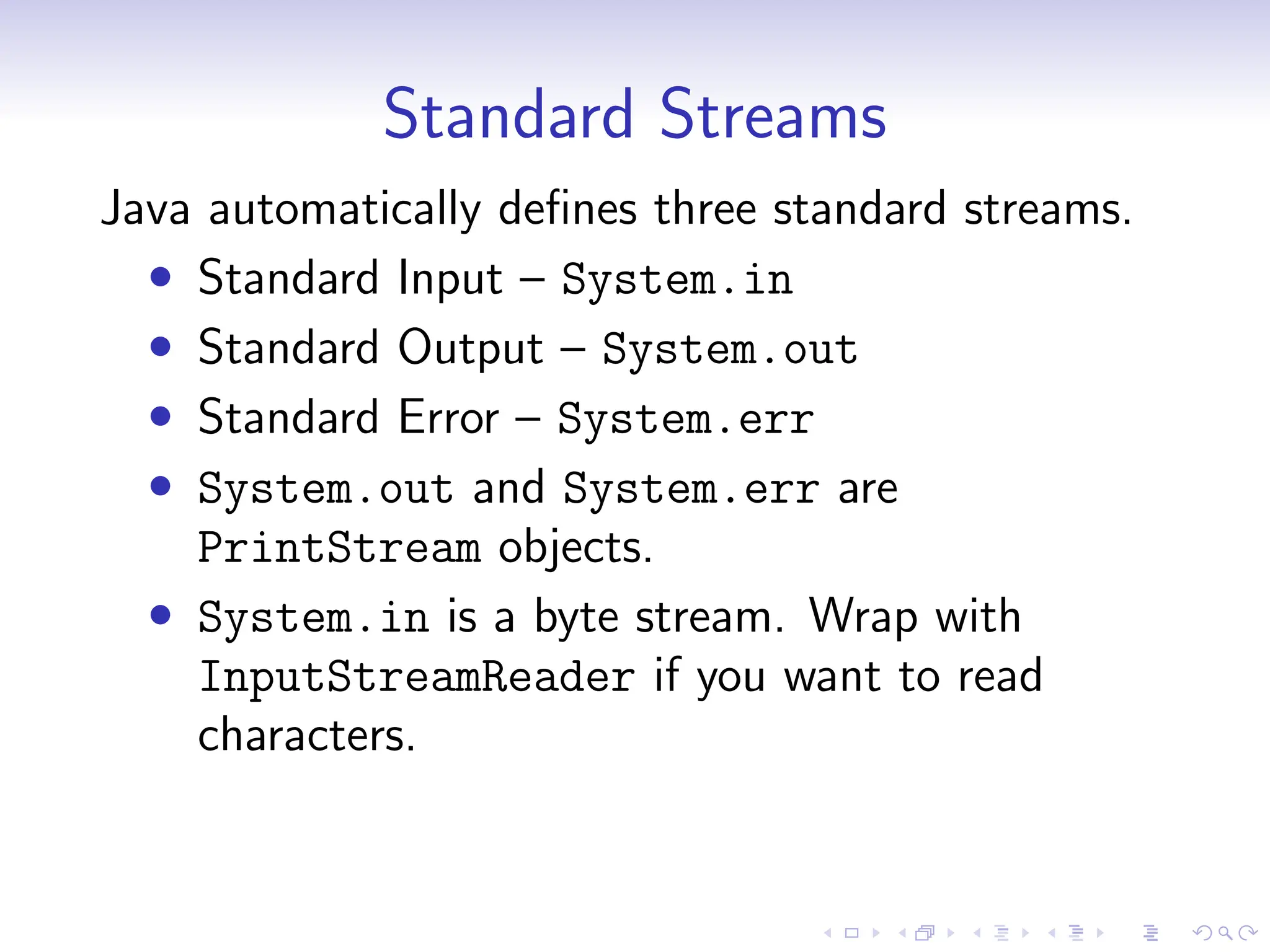 Standard Streams
Java automatically defines three standard streams.
• Standard Input – System.in
• Standard Output – System.out
• Standard Error – System.err
• System.out and System.err are
PrintStream objects.
• System.in is a byte stream. Wrap with
InputStreamReader if you want to read
characters.
 