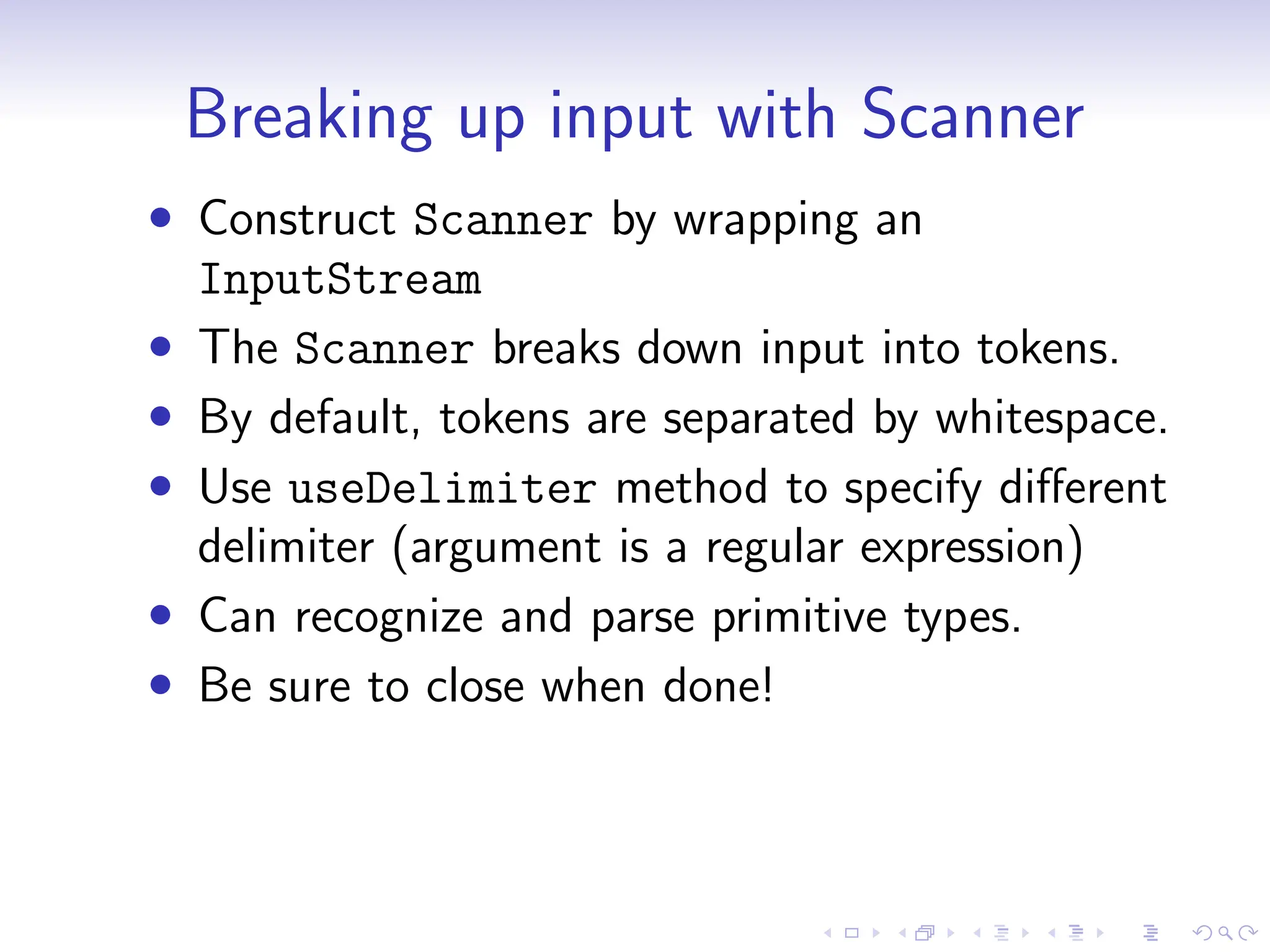 Breaking up input with Scanner
• Construct Scanner by wrapping an
InputStream
• The Scanner breaks down input into tokens.
• By default, tokens are separated by whitespace.
• Use useDelimiter method to specify different
delimiter (argument is a regular expression)
• Can recognize and parse primitive types.
• Be sure to close when done!
 