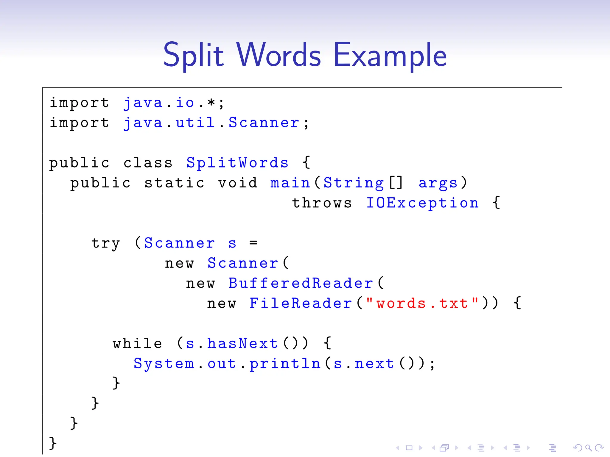Split Words Example
import java.io.*;
import java.util.Scanner;
public class SplitWords {
public static void main(String [] args)
throws IOException {
try (Scanner s =
new Scanner(
new BufferedReader (
new FileReader("words.txt")) {
while (s.hasNext ()) {
System.out.println(s.next ());
}
}
}
}
 