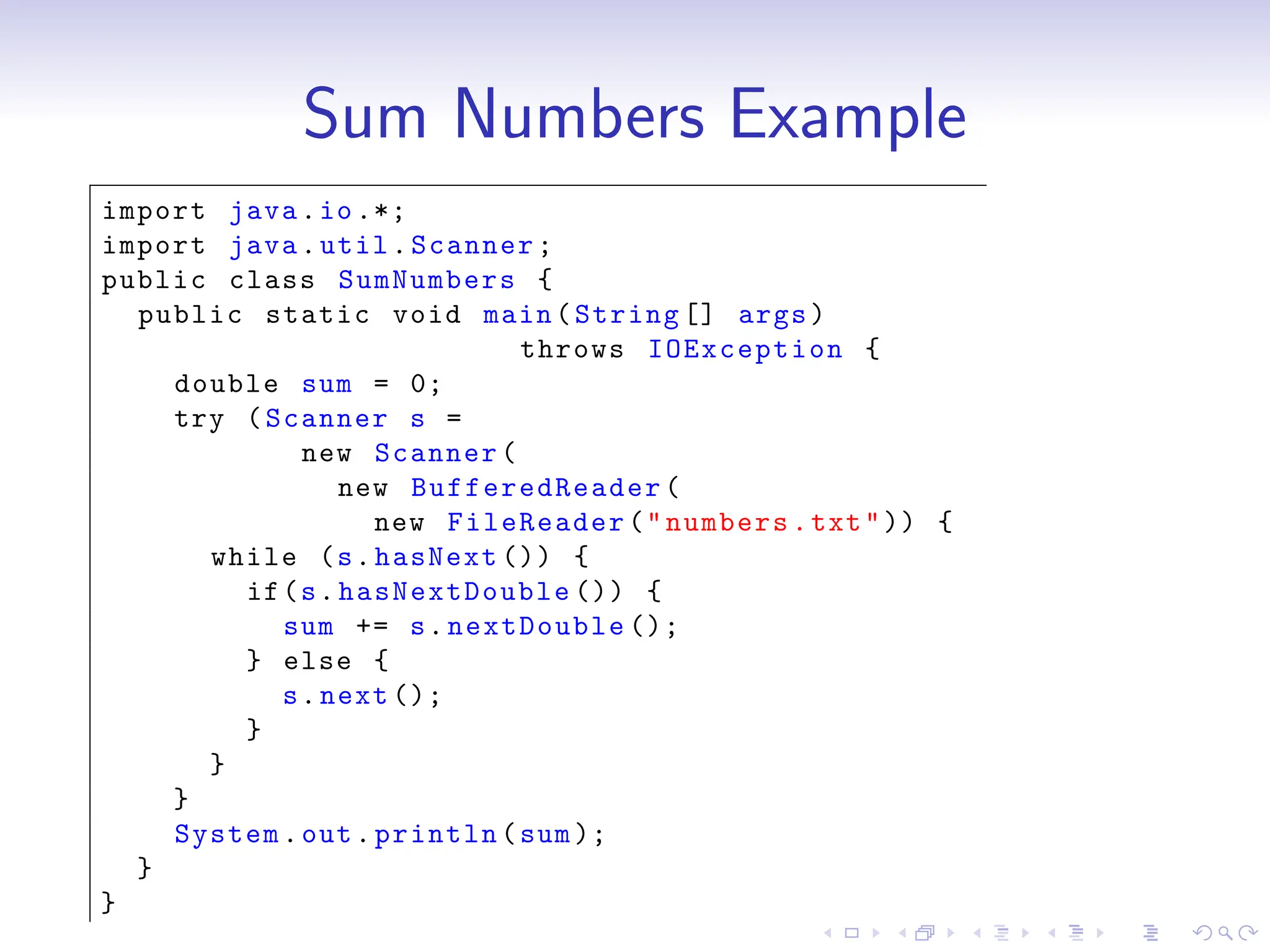 Sum Numbers Example
import java.io.*;
import java.util.Scanner;
public class SumNumbers {
public static void main(String [] args)
throws IOException {
double sum = 0;
try (Scanner s =
new Scanner(
new BufferedReader (
new FileReader("numbers.txt")) {
while (s.hasNext ()) {
if(s.hasNextDouble ()) {
sum += s.nextDouble ();
} else {
s.next ();
}
}
}
System.out.println(sum);
}
}
 