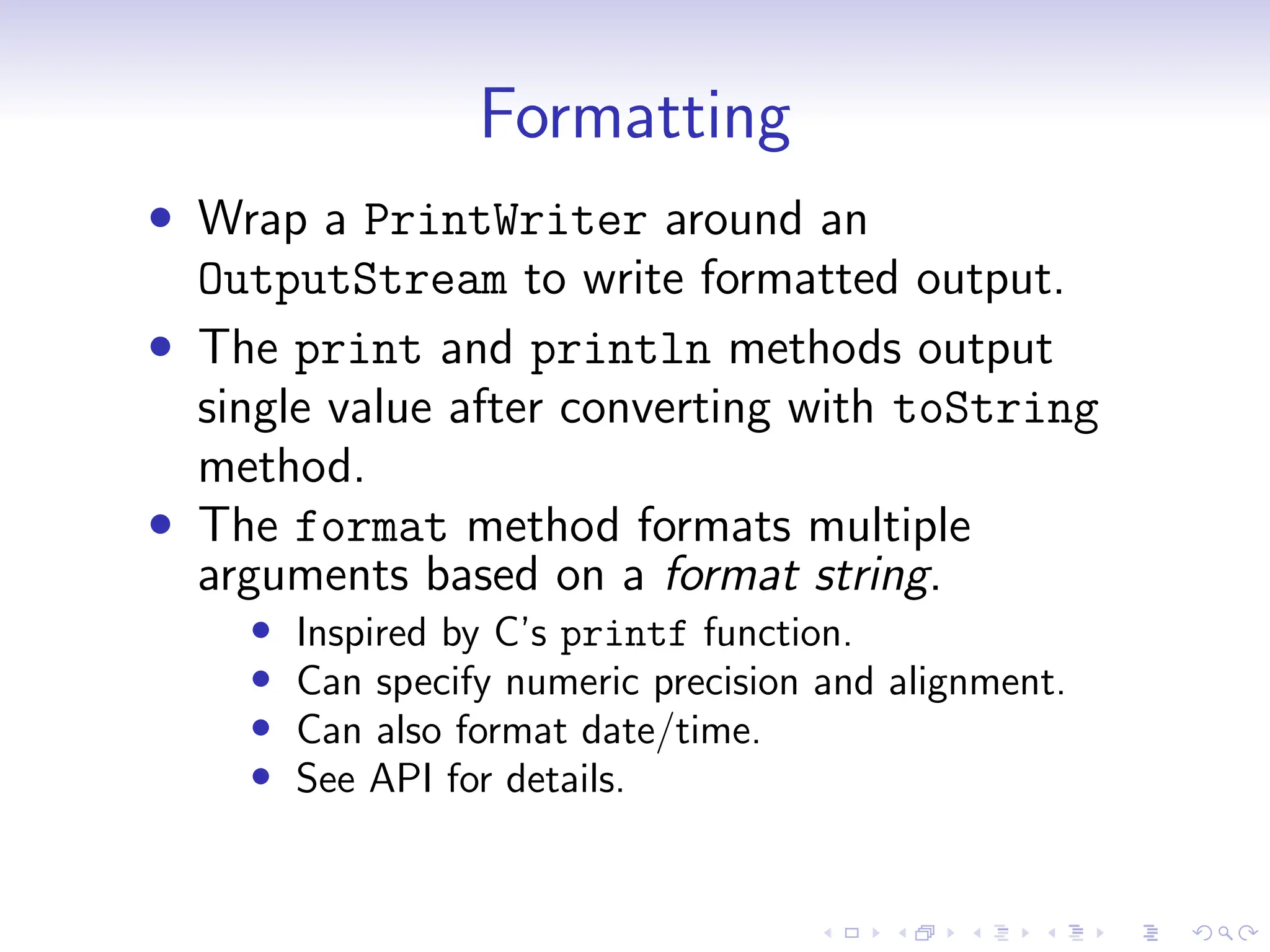 Formatting
• Wrap a PrintWriter around an
OutputStream to write formatted output.
• The print and println methods output
single value after converting with toString
method.
• The format method formats multiple
arguments based on a format string.
• Inspired by C’s printf function.
• Can specify numeric precision and alignment.
• Can also format date/time.
• See API for details.
 