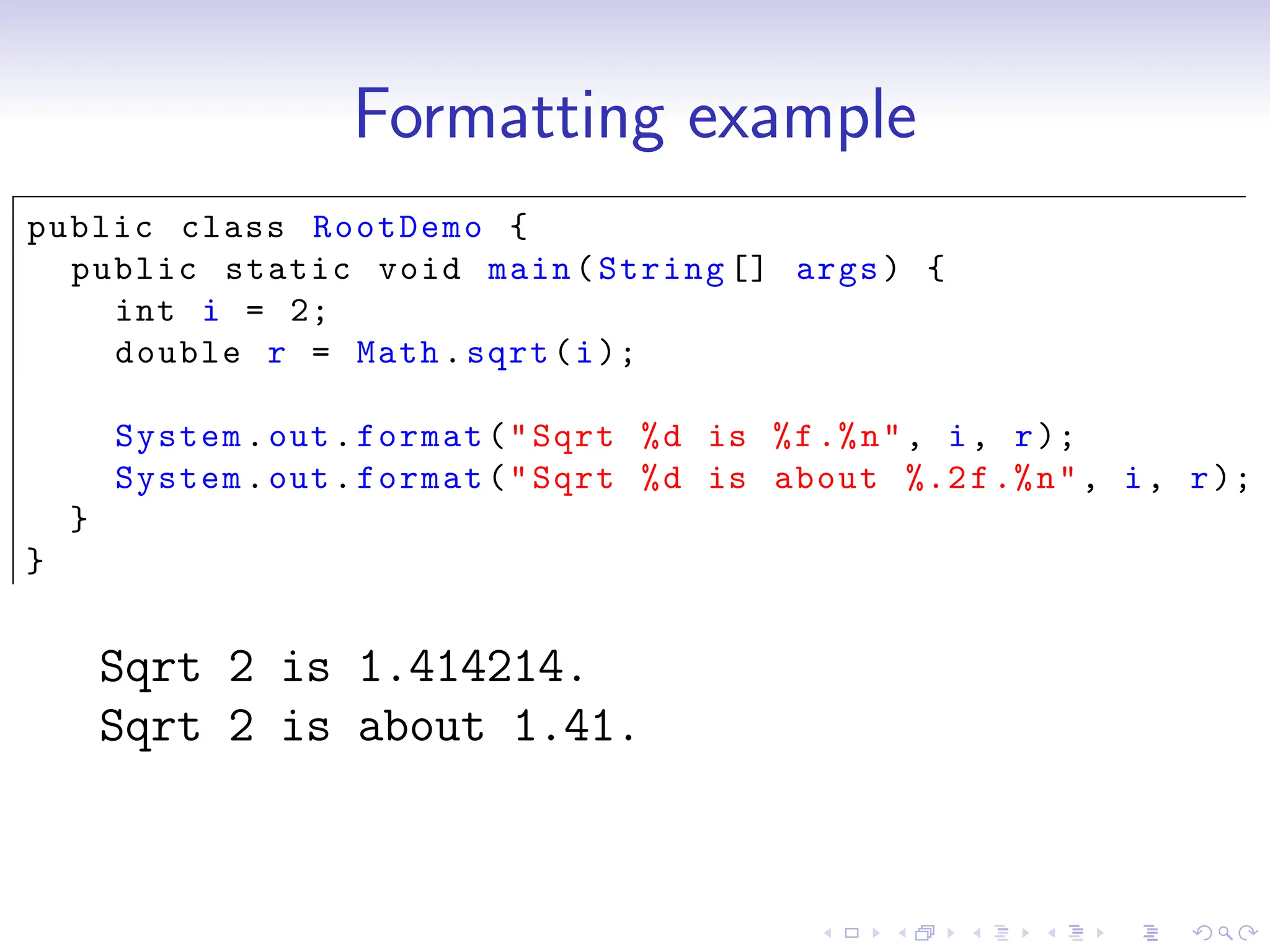 Formatting example
public class RootDemo {
public static void main(String [] args) {
int i = 2;
double r = Math.sqrt(i);
System.out.format("Sqrt %d is %f.%n", i, r);
System.out.format("Sqrt %d is about %.2f.%n", i, r);
}
}
Sqrt 2 is 1.414214.
Sqrt 2 is about 1.41.
 