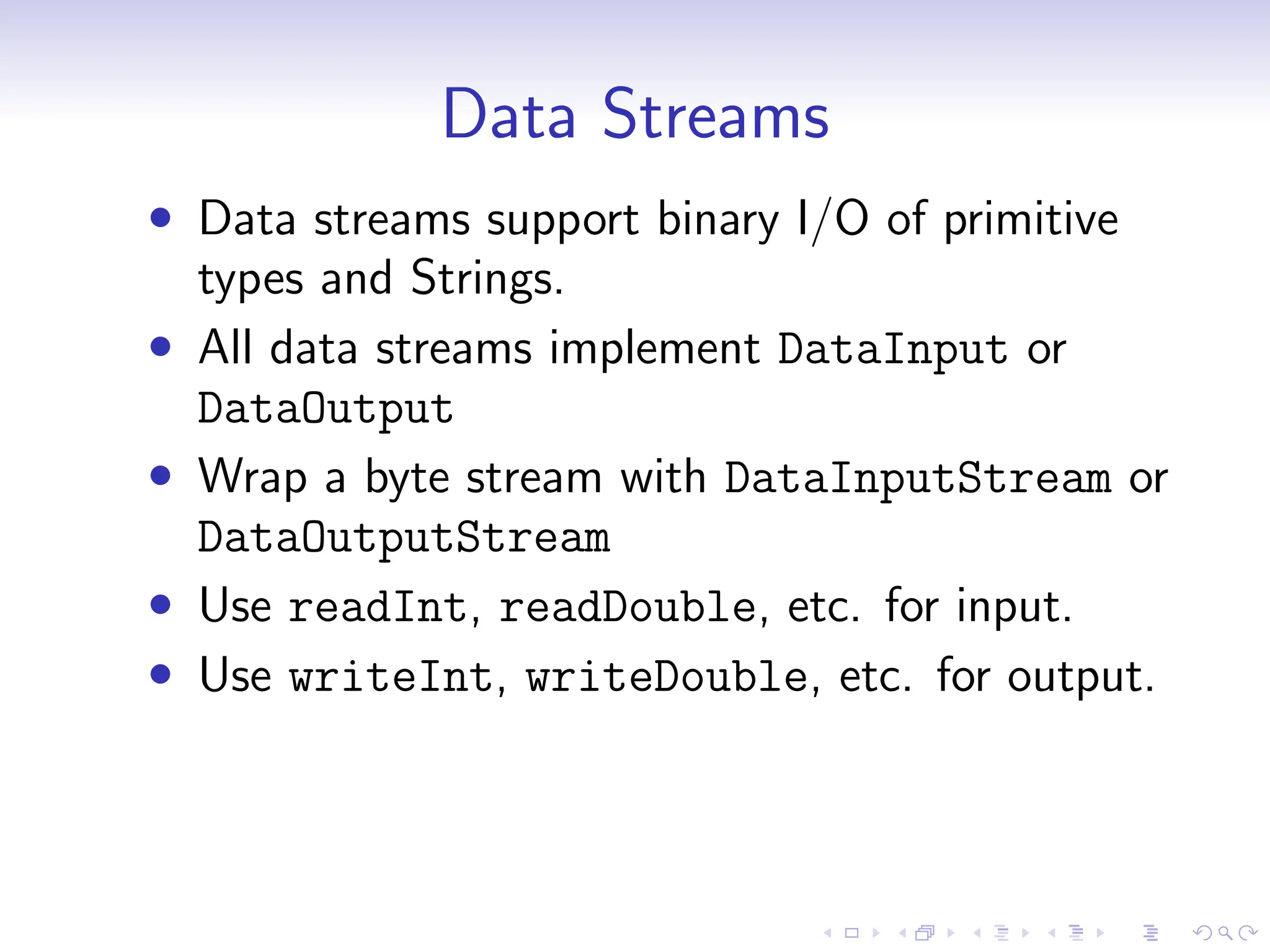 Data Streams
• Data streams support binary I/O of primitive
types and Strings.
• All data streams implement DataInput or
DataOutput
• Wrap a byte stream with DataInputStream or
DataOutputStream
• Use readInt, readDouble, etc. for input.
• Use writeInt, writeDouble, etc. for output.
 