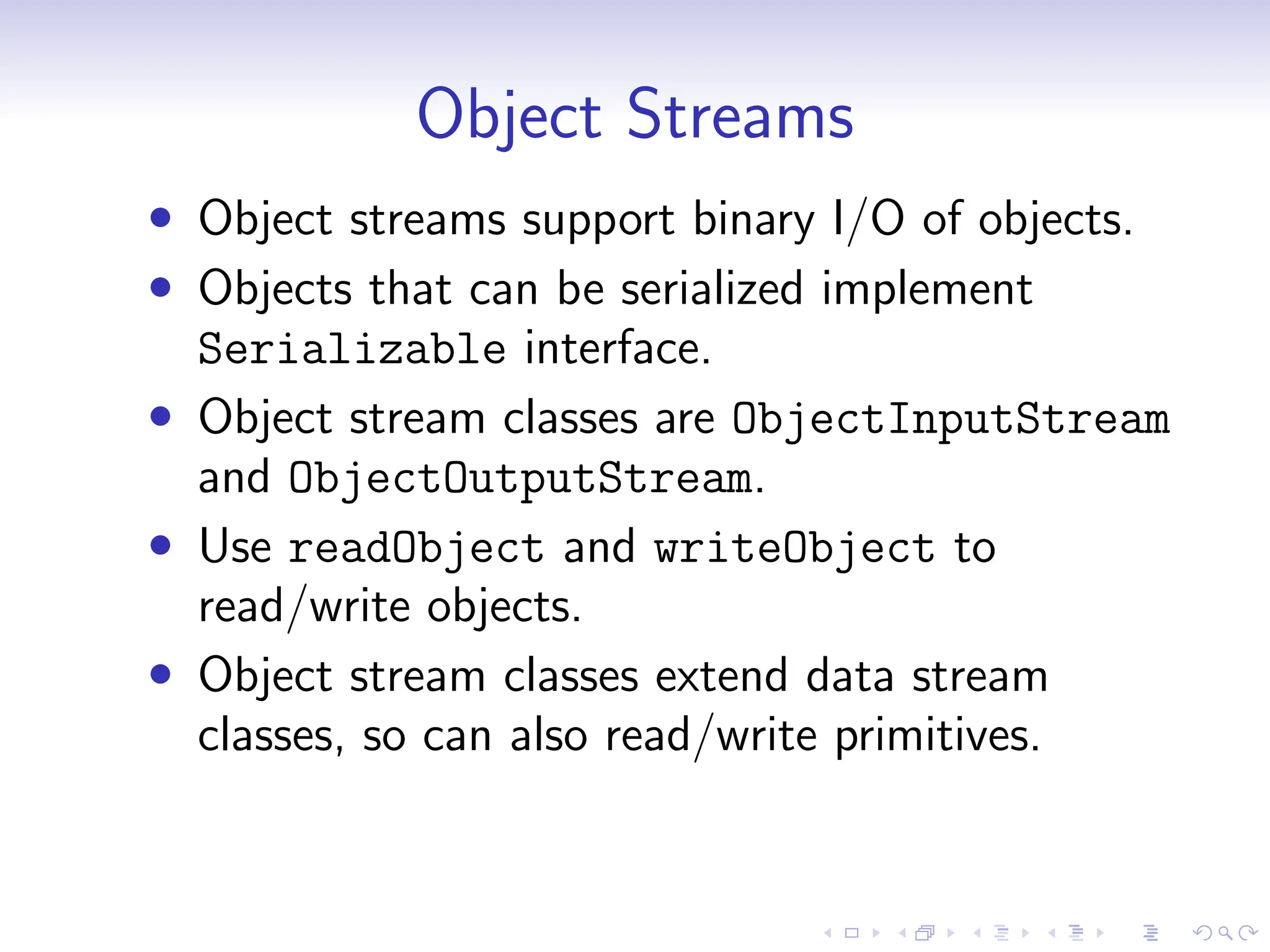 Object Streams
• Object streams support binary I/O of objects.
• Objects that can be serialized implement
Serializable interface.
• Object stream classes are ObjectInputStream
and ObjectOutputStream.
• Use readObject and writeObject to
read/write objects.
• Object stream classes extend data stream
classes, so can also read/write primitives.
 