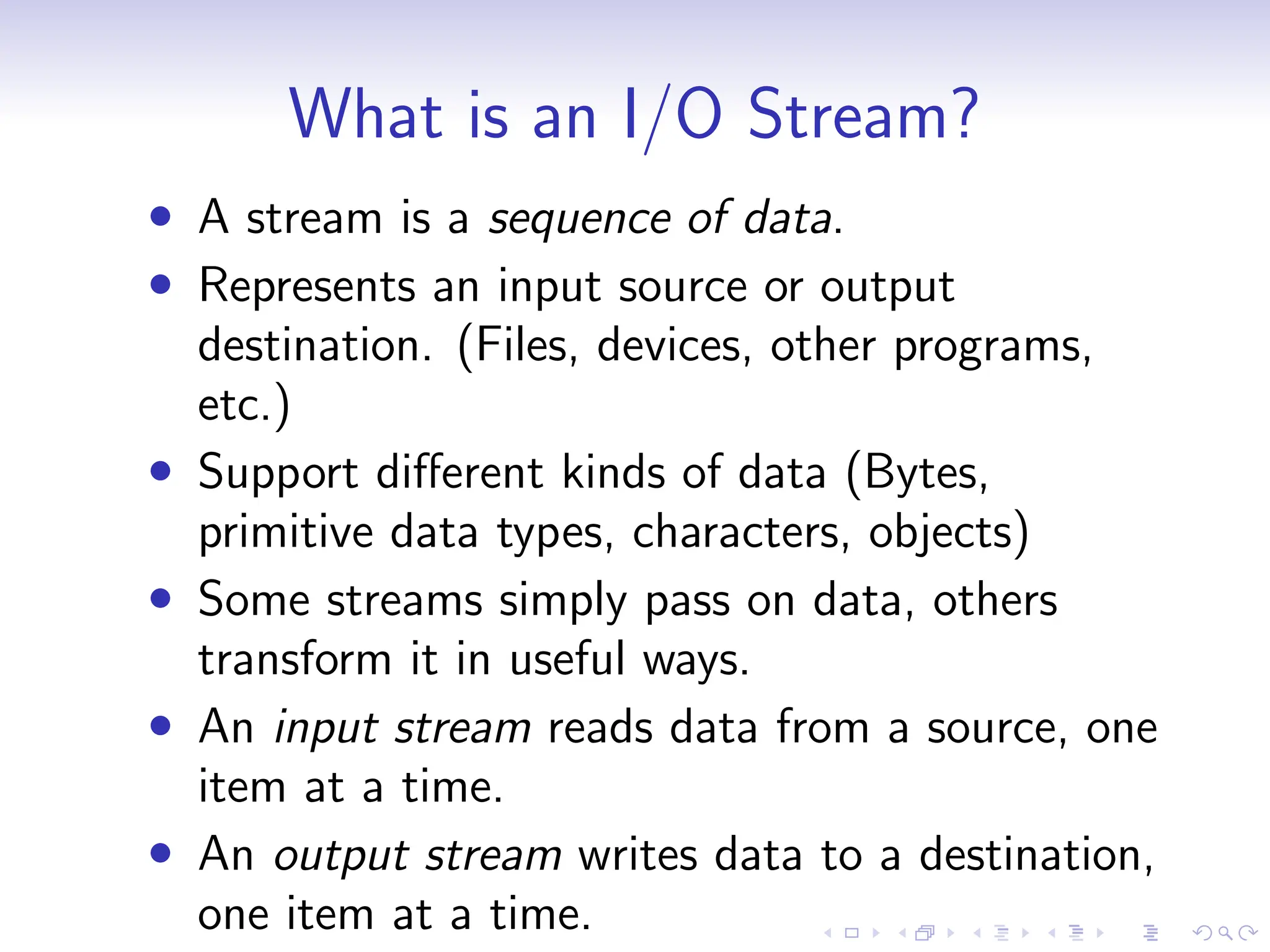What is an I/O Stream?
• A stream is a sequence of data.
• Represents an input source or output
destination. (Files, devices, other programs,
etc.)
• Support different kinds of data (Bytes,
primitive data types, characters, objects)
• Some streams simply pass on data, others
transform it in useful ways.
• An input stream reads data from a source, one
item at a time.
• An output stream writes data to a destination,
one item at a time.
 