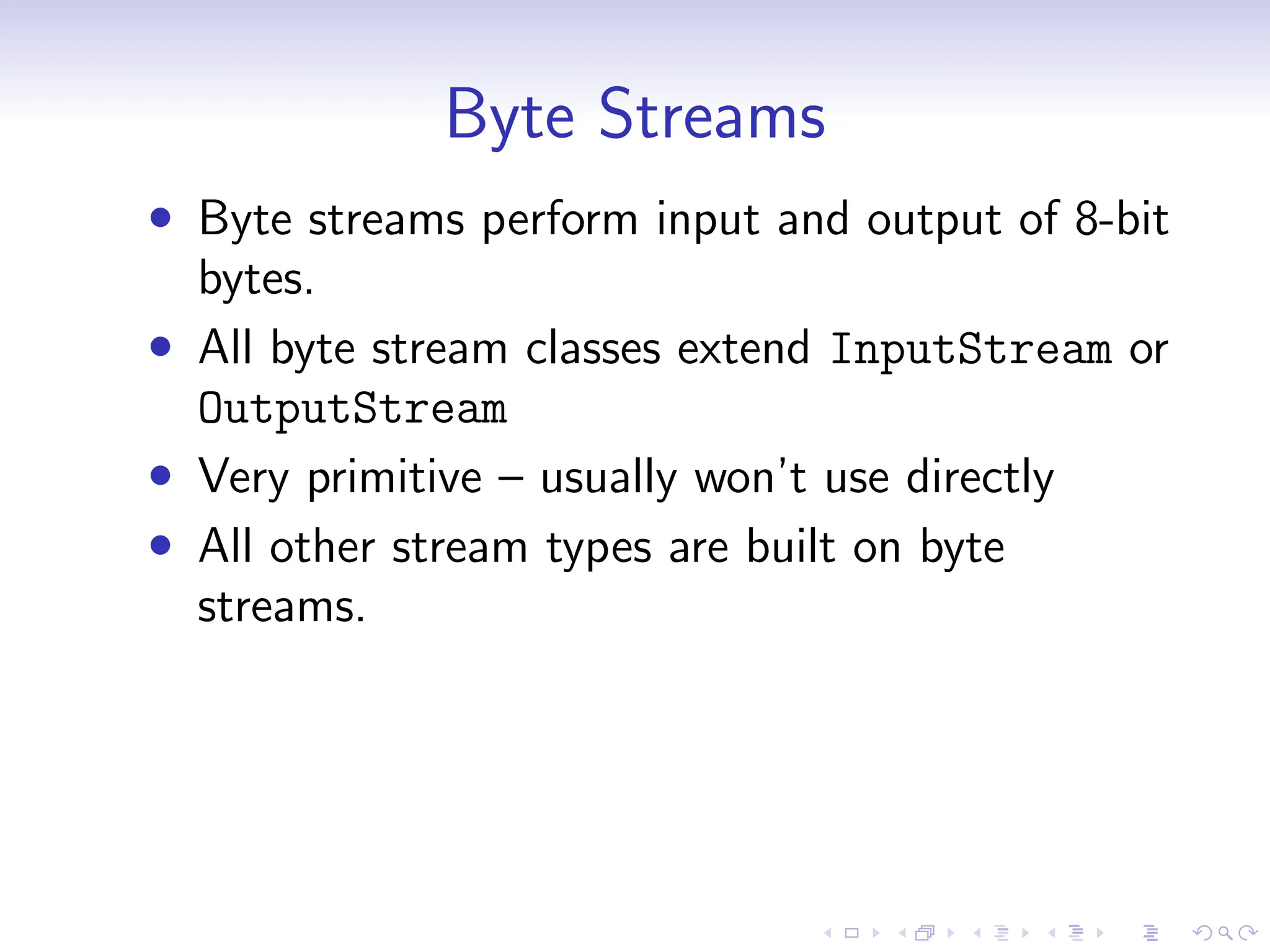 Byte Streams
• Byte streams perform input and output of 8-bit
bytes.
• All byte stream classes extend InputStream or
OutputStream
• Very primitive – usually won’t use directly
• All other stream types are built on byte
streams.
 
