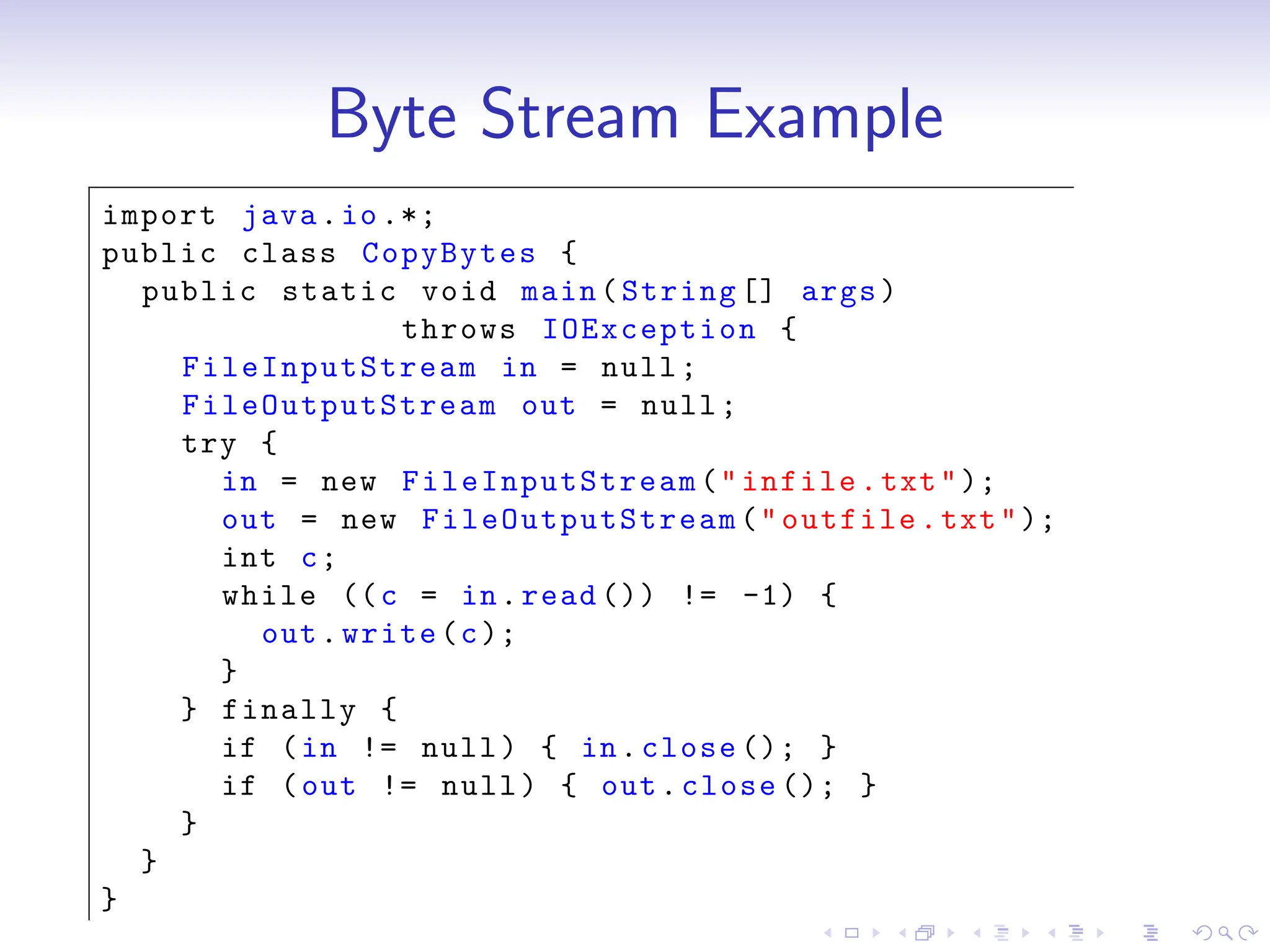 Byte Stream Example
import java.io.*;
public class CopyBytes {
public static void main(String [] args)
throws IOException {
FileInputStream in = null;
FileOutputStream out = null;
try {
in = new FileInputStream ("infile.txt");
out = new FileOutputStream ("outfile.txt");
int c;
while ((c = in.read ()) != -1) {
out.write(c);
}
} finally {
if (in != null) { in.close (); }
if (out != null) { out.close (); }
}
}
}
 