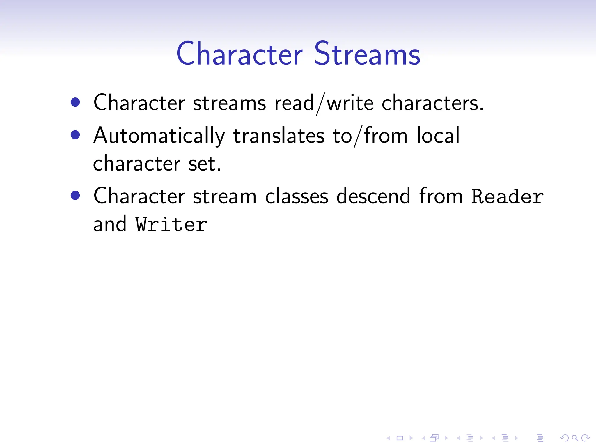 Character Streams
• Character streams read/write characters.
• Automatically translates to/from local
character set.
• Character stream classes descend from Reader
and Writer
 